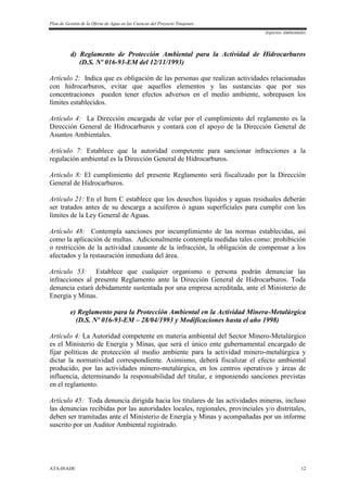 Plan de Gestión de la Oferta de Agua en las Cuencas del Proyecto Tinajones
Aspectos Ambientales
ATA-INADE 12
d) Reglamento de Protección Ambiental para la Actividad de Hidrocarburos
(D.S. Nº 016-93-EM del 12/11/1993)
Artículo 2: Indica que es obligación de las personas que realizan actividades relacionadas
con hidrocarburos, evitar que aquellos elementos y las sustancias que por sus
concentraciones pueden tener efectos adversos en el medio ambiente, sobrepasen los
límites establecidos.
Artículo 4: La Dirección encargada de velar por el cumplimiento del reglamento es la
Dirección General de Hidrocarburos y contará con el apoyo de la Dirección General de
Asuntos Ambientales.
Artículo 7: Establece que la autoridad competente para sancionar infracciones a la
regulación ambiental es la Dirección General de Hidrocarburos.
Artículo 8: El cumplimiento del presente Reglamento será fiscalizado por la Dirección
General de Hidrocarburos.
Artículo 21: En el Item C establece que los desechos líquidos y aguas residuales deberán
ser tratados antes de su descarga a acuíferos ó aguas superficiales para cumplir con los
límites de la Ley General de Aguas.
Artículo 48: Contempla sanciones por incumplimiento de las normas establecidas, así
como la aplicación de multas. Adicionalmente contempla medidas tales como: prohibición
o restricción de la actividad causante de la infracción, la obligación de compensar a los
afectados y la restauración inmediata del área.
Artículo 53: Establece que cualquier organismo o persona podrán denunciar las
infracciones al presente Reglamento ante la Dirección General de Hidrocarburos. Toda
denuncia estará debidamente sustentada por una empresa acreditada, ante el Ministerio de
Energía y Minas.
e) Reglamento para la Protección Ambiental en la Actividad Minera-Metalúrgica
(D.S. Nº 016-93-EM – 28/04/1993 y Modificaciones hasta el año 1998)
Artículo 4: La Autoridad competente en materia ambiental del Sector Minero-Metalúrgico
es el Ministerio de Energía y Minas, que será el único ente gubernamental encargado de
fijar políticas de protección al medio ambiente para la actividad minero-metalúrgica y
dictar la normatividad correspondiente. Asimismo, deberá fiscalizar el efecto ambiental
producido, por las actividades minero-metalúrgica, en los centros operativos y áreas de
influencia, determinando la responsabilidad del titular, e imponiendo sanciones previstas
en el reglamento.
Artículo 45: Toda denuncia dirigida hacia los titulares de las actividades mineras, incluso
las denuncias recibidas por las autoridades locales, regionales, provinciales y/o distritales,
deben ser tramitadas ante el Ministerio de Energía y Minas y acompañadas por un informe
suscrito por un Auditor Ambiental registrado.
 