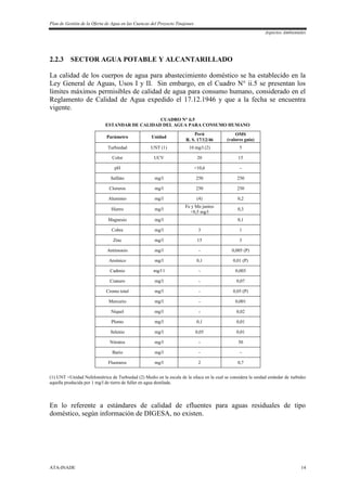 Plan de Gestión de la Oferta de Agua en las Cuencas del Proyecto Tinajones
Aspectos Ambientales
ATA-INADE 14
2.2.3 SECTOR AGUA POTABLE Y ALCANTARILLADO
La calidad de los cuerpos de agua para abastecimiento doméstico se ha establecido en la
Ley General de Aguas, Usos I y II. Sin embargo, en el Cuadro N° ii.5 se presentan los
límites máximos permisibles de calidad de agua para consumo humano, considerado en el
Reglamento de Calidad de Agua expedido el 17.12.1946 y que a la fecha se encuentra
vigente.
CUADRO N° ii.5
ESTANDAR DE CALIDAD DEL AGUA PARA CONSUMO HUMANO
Parámetro Unidad
Perú OMS
(valores guía)R. S. 17/12/46
Turbiedad UNT (1) 10 mg/l (2) 5
Color UCV 20 15
pH <10,6 -
Sulfato mg/l 250 250
Cloruros mg/l 250 250
Aluminio mg/l (4) 0,2
Hierro mg/l
Fe y Mn juntos
<0,5 mg/l
0,3
Magnesio mg/l 0,1
Cobre mg/l 3 1
Zinc mg/l 15 3
Antimonio mg/l - 0,005 (P)
Arsénico mg/l 0,1 0,01 (P)
Cadmio mg/l l - 0,003
Cianuro mg/l - 0,07
Cromo total mg/l - 0,05 (P)
Mercurio mg/l - 0,001
Níquel mg/l - 0,02
Plomo mg/l 0,1 0,01
Selenio mg/l 0,05 0,01
Nitratos mg/l - 50
Bario mg/l - -
Fluoruros mg/l 2 0,7
(1) UNT =Unidad Nefelométrica de Turbiedad (2) Medio en la escala de la sílaca en la cual se considera la unidad estándar de turbidez
aquella producida por 1 mg/l de tierra de fuller en agua destilada.
En lo referente a estándares de calidad de efluentes para aguas residuales de tipo
doméstico, según información de DIGESA, no existen.
 