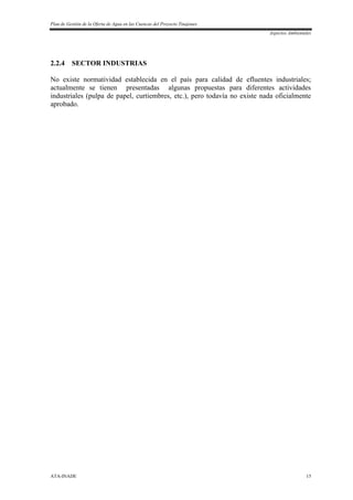 Plan de Gestión de la Oferta de Agua en las Cuencas del Proyecto Tinajones
Aspectos Ambientales
ATA-INADE 15
2.2.4 SECTOR INDUSTRIAS
No existe normatividad establecida en el país para calidad de efluentes industriales;
actualmente se tienen presentadas algunas propuestas para diferentes actividades
industriales (pulpa de papel, curtiembres, etc.), pero todavía no existe nada oficialmente
aprobado.
 