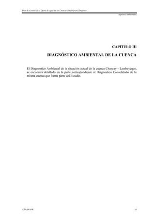 Plan de Gestión de la Oferta de Agua en las Cuencas del Proyecto Tinajones
Aspectos Ambientales
ATA-INADE 16
CAPITULO III
DIAGNÓSTICO AMBIENTAL DE LA CUENCA
El Diagnóstico Ambiental de la situación actual de la cuenca Chancay - Lambayeque,
se encuentra detallado en la parte correspondiente al Diagnóstico Consolidado de la
misma cuenca que forma parte del Estudio.
 