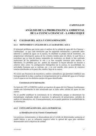 Plan de Gestión de la Oferta de Agua en las Cuencas del Proyecto Tinajones
Aspectos Ambientales
ATA-INADE 17
CAPITULO IV
ANÁLISIS DE LA PROBLEMATICA AMBIENTAL
DE LA CUENCA CHANCAY - LAMBAYEQUE
4.1 CALIDAD DEL AGUA Y CONTAMINACIÓN
4.1.1 MONITOREO Y ANÁLISIS DE LA CALIDAD DEL AGUA
El principal problema que existe para el análisis de la calidad de agua del río Chancay -
Lambayeque es que cada institución que ha requerido información o generado datos
referente a calidad de aguas en la cuenca, ha diseñado su propia red de monitoreo, sin
proporcionar información acerca de los criterios tenidos para tal efecto, lo cual lleva a
considerar que se trata de puntos temporales de monitoreo, en donde se han realizado
mediciones de los parámetros in situ y se han recogido muestras para análisis en
laboratorio. Es probable que los puntos de muestreo se hayan ubicado en función a
criterios tales como: la configuración hidrográfica de la cuenca, la accesibilidad, las
actividades humanas que se realizan, etc. y en este sentido, tales puntos de muestreo
estarían distribuidos en la parte alta, media y baja de la cuenca.
No existe una frecuencia de muestreos y análisis sistemáticos, que permitan establecer una
homogeneidad de la data y analizar el comportamiento de la calidad del agua en el tiempo
y en el espacio con los distintos cuerpos de aguas identificados
Consistencia de la Información
En Junio de 1997, el INRENA realizó un muestreo de aguas del río Chancay-Lambayeque;
siendo esta información la más actualizada que se tiene sobre calidad de aguas en esta
cuenca.
No es posible establecer la consistencia de la información, porque se desconocen las
metodologías empleadas desde el muestreo, la aplicación de preservantes, métodos de
análisis en laboratorios, etc. Consecuentemente, no se puede garantizar la confiabilidad de
la información.
4.1.2 CONTAMINACIÓN DEL AGUA SUPERFICIAL
a) Identificación de las Fuentes Contaminantes
Los procesos contaminantes se desencadenan por el vertido de determinadas sustancias al
medio hídrico y por su influencia negativa sobre la aptitud del agua para satisfacer
determinados usos u objetivos de calidad.
 