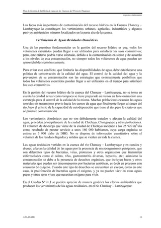 Plan de Gestión de la Oferta de Agua en las Cuencas del Proyecto Tinajones
Aspectos Ambientales
ATA-INADE 18
Los focos más importantes de contaminación del recurso hídrico en la Cuenca Chancay –
Lambayeque lo constituyen los vertimientos urbanos, agrícolas, industriales y algunos
pasivos ambientales mineros localizados en la parte alta de la cuenca
Vertimientos de Aguas Residuales Domésticas
Una de las premisas fundamentales en la gestión del recurso hídrico es que, todos los
volúmenes escurridos puedan llegar a ser utilizados para satisfacer los usos consuntivos;
pero, este criterio podría verse afectado, debido a la contaminación existente y de acuerdo
a los niveles de esta contaminación, no siempre todos los volúmenes de agua pueden ser
aprovechables económicamente.
Para evitar este conflicto, que limitaría las disponibilidades de agua, debe establecerse una
política de conservación de la calidad del agua. El control de la calidad del agua y la
prevención de su contaminación son las estrategias que eventualmente posibiliten que
todos los volúmenes escurridos puedan llegar a ser utilizados en el tiempo para satisfacer
los usos consuntivos.
En la gestión del recurso hídrico de la cuenca del Chancay - Lambayeque, no se toma en
cuenta la calidad actual como tampoco se tiene preparado ni menos en funcionamiento una
estrategia para el control de la calidad de la misma. Muchas poblaciones evacuan las aguas
servidas sin tratamiento previo hacia los cursos de agua que finalmente llegan al cauce del
río, bajo el criterio de la capacidad de autodepuración que tiene el río, pero lo cierto es que
se produce contaminación
Los vertimientos domésticos que no son debidamente tratados y afectan la calidad del
agua, proceden principalmente de la ciudad de Chiclayo, Chongoyape y otras poblaciones.
El volumen de descarga que viene de la ciudad de Chiclayo asciende a los 25 920 m3
/día
como resultado de prestar servicio a unos 160 000 habitantes, cuya carga orgánica se
estima en 3 900 t/año de DBO. No se dispone de información cuantitativa sobre el
volumen de los residuos líquidos y sólidos que se vierten en toda la cuenca.
Las aguas residuales vertidas en la cuenca del río Chancay – Lambayeque y en canales y
drenes, afectan la calidad de las aguas por la presencia de microorganismos patógenos, que
son diferentes tipos de bacterias, virus, protozoos y otros organismos que transmiten
enfermedades como el cólera, tifus, gastroenteritis diversas, hepatitis, etc.; asimismo la
contaminación se debe a la presencia de desechos orgánicos, que incluyen heces y otros
materiales que pueden ser descompuestos por bacterias aeróbicas, es decir en procesos con
consumo de oxígeno. Cuando este tipo de desechos se encuentran en exceso, como en este
caso, la proliferación de bacterias agota el oxígeno, y ya no pueden vivir en estas aguas
peces y otros seres vivos que necesitan oxígeno para vivir.
En el Cuadro Nº iv.1 se pueden apreciar de manera genérica los efectos ambientales que
producen los vertimientos de las aguas residuales, en el río Chancay – Lambayeque:
 