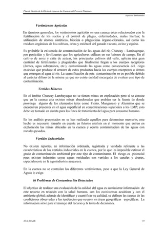 Plan de Gestión de la Oferta de Agua en las Cuencas del Proyecto Tinajones
Aspectos Ambientales
ATA-INADE 19
Vertimientos Agrícolas
En términos generales, los vertimientos agrícolas en una cuenca están relacionados con la
fertilización de los suelos y el control de plagas, enfermedades, malas hierbas; la
utilización de abonos sintéticos, biocida o plaguicidas órgano-clorados, así como los
residuos orgánicos de los cultivos, orina y estiércol del ganado vacuno, ovino y equino.
Es probable la existencia de contaminación de las aguas del río Chancay - Lambayeque,
por pesticidas y fertilizantes que los agricultores utilizan en sus labores de campo. En el
cultivo de arroz y caña de azúcar, los principales cultivos del valle, aplican una gran
cantidad de fertilizantes y plaguicidas que finalmente llegan a los cuerpos receptores
(drenes, agua subterránea, etc.), contaminando las aguas como consecuencia del riego
excesivo que produce el arrastre de estos productos hacia los cuerpos receptores o drenes
que entregan el agua al río. La cuantificación de esta contaminación no es posible debido
al carácter difuso de la misma ya que no existe entidad encargada de evaluar este tipo de
contaminación.
Vertidos Mineros
En el ámbito Chancay-Lambayeque no se tienen minas en explotación pero si se conoce
que en la cuenca alta existen minas abandonadas que podrían ser la fuente de donde
provenga alguno de los elementos tales como Fierro, Manganeso y Aluminio que se
encuentren presentes en el agua superficial en concentraciones superiores a los LMP; esto
debe ser tomado en cuenta para los fines de tratamiento del agua para consumo humano.
En los análisis presentados no se han realizado aquellos para determinar mercurio; este
hecho es necesario tomarlo en cuenta en futuros análisis en el momento que entren en
explotación las minas ubicadas en la cuenca y ocurra contaminación de las aguas con
metales pesados.
Vertidos Industriales
No existen reportes, ni información ordenada, registrada y validada referente a las
características de los vertidos industriales en la cuenca, por lo que es imposible estimar el
grado de contaminación ambiental por este tipo de contaminante. El riesgo es potencial
pues existen industrias cuyas aguas residuales son vertidas a los canales y drenes,
especialmente en la agroindustria azucarera.
En la cuenca no se controlan los diferentes vertimientos, pese a que la Ley General de
Aguas lo exige.
b) Problemas de Contaminación Detectados
El objetivo de realizar una evaluación de la calidad del agua es suministrar información de
este recurso en relación con la salud humana, con los ecosistemas acuáticos y con el
ambiente global; además de identificar y cuantificar su calidad, se definen las causas de las
condiciones observadas y las tendencias que ocurren en áreas geográficas específicas. La
información sirve para el manejo del recurso y la toma de decisiones.
 