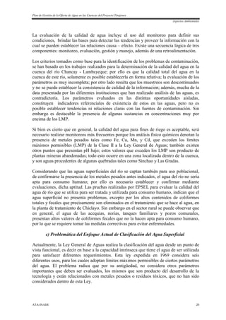 Plan de Gestión de la Oferta de Agua en las Cuencas del Proyecto Tinajones
Aspectos Ambientales
ATA-INADE 20
La evaluación de la calidad de agua incluye el uso del monitoreo para definir sus
condiciones, brindar las bases para detectar las tendencias y proveer la información con la
cual se pueden establecer las relaciones causa – efecto. Existe una secuencia lógica de tres
componentes: monitoreo, evaluación, gestión y manejo, además de una retroalimentación.
Los criterios tomados como base para la identificación de los problemas de contaminación,
se han basado en los trabajos realizados para la determinación de la calidad del agua en la
cuenca del río Chancay - Lambayeque; por ello es que la calidad total del agua en la
cuenca de este río, solamente es posible establecerla en forma relativa; la evaluación de los
parámetros es muy incompleta; por otro lado resulta que los muestreos son descontinuados
y no se puede establecer la consistencia de calidad de la información; además, mucha de la
data presentada por las diferentes instituciones que han realizado análisis de las aguas, es
contradictoria. Los parámetros evaluados en las distintas oportunidades aisladas,
constituyen indicadores referenciales de existencia de estos en las aguas, pero no es
posible establecer tendencias ni relaciones claras con las fuentes de contaminación. Sin
embargo es destacable la presencia de algunas sustancias en concentraciones muy por
encima de los LMP.
Si bien es cierto que en general, la calidad del agua para fines de riego es aceptable, será
necesario realizar monitoreos más frecuentes porque los análisis físico químicos denotan la
presencia de metales pesados tales como Fe, Cu, Mn, y Cd, que exceden los límites
máximos permisibles (LMP) de la Clase II a la Ley General de Aguas; también existen
otros puntos que presentan pH bajo; estos valores que exceden los LMP son producto de
plantas mineras abandonadas; todo esto ocurre en una zona localizada dentro de la cuenca,
y son aguas procedentes de algunas quebradas tales como Sinchao y Las Gradas.
Considerando que las aguas superficiales del río se captan también para uso poblacional,
de confirmarse la presencia de los metales pesados antes indicados, el agua del río no sería
apta para consumo humano; por ello es necesario establecer y confirmar mediante
evaluaciones, dicha aptitud. Las pruebas realizadas por EPSEL para evaluar la calidad del
agua de río que se utiliza para ser tratada y utilizada para consumo humano, indican que el
agua superficial no presenta problemas, excepto por los altos contenidos de coliformes
totales y fecales que precisamente son eliminados en el tratamiento que se hace al agua, en
la planta de tratamiento de Chiclayo. Sin embargo en el sector rural se puede observar que
en general, el agua de las acequias, norias, tanques familiares y pozos comunales,
presentan altos valores de coliformes fecales que no la hacen apta para consumo humano,
por lo que se requiere tomar las medidas correctivas para evitar enfermedades.
c) Problemática del Enfoque Actual de Clasificación del Agua Superficial
Actualmente, la Ley General de Aguas realiza la clasificación del agua desde un punto de
vista funcional, es decir en base a la capacidad intrínseca que tiene el agua de ser utilizada
para satisfacer diferentes requerimientos. Esta ley expedida en 1969 considera seis
diferentes usos, para los cuales adoptan límites máximos permisibles de ciertos parámetros
del agua. El problema radica que por su antigüedad, no considera otros parámetros
importantes que deben ser evaluados, los mismos que son producto del desarrollo de la
tecnología y están relacionados con metales pesados o residuos tóxicos, que no han sido
considerados dentro de esta Ley.
 