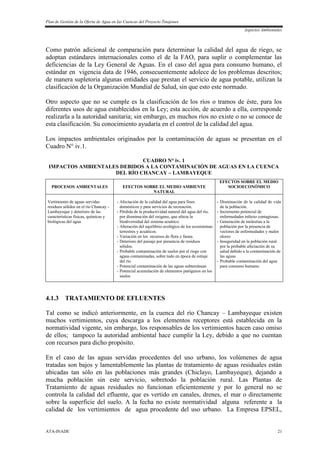 Plan de Gestión de la Oferta de Agua en las Cuencas del Proyecto Tinajones
Aspectos Ambientales
ATA-INADE 21
Como patrón adicional de comparación para determinar la calidad del agua de riego, se
adoptan estándares internacionales como el de la FAO, para suplir o complementar las
deficiencias de la Ley General de Aguas. En el caso del agua para consumo humano, el
estándar en vigencia data de 1946, consecuentemente adolece de los problemas descritos;
de manera supletoria algunas entidades que prestan el servicio de agua potable, utilizan la
clasificación de la Organización Mundial de Salud, sin que esto este normado.
Otro aspecto que no se cumple es la clasificación de los ríos o tramos de éste, para los
diferentes usos de agua establecidos en la Ley; esta acción, de acuerdo a ella, corresponde
realizarla a la autoridad sanitaria; sin embargo, en muchos ríos no existe o no se conoce de
esta clasificación. Su conocimiento ayudaría en el control de la calidad del agua.
Los impactos ambientales originados por la contaminación de aguas se presentan en el
Cuadro N° iv.1.
CUADRO N° iv. 1
IMPACTOS AMBIENTALES DEBIDOS A LA CONTAMINACIÓN DE AGUAS EN LA CUENCA
DEL RÍO CHANCAY – LAMBAYEQUE
PROCESOS AMBIENTALES EFECTOS SOBRE EL MEDIO AMBIENTE
NATURAL
EFECTOS SOBRE EL MEDIO
SOCIOECONÓMICO
Vertimiento de aguas servidas
residuos sólidos en el río Chancay -
Lambayeque y deterioro de las
características físicas, químicas y
biológicas del agua
- Afectación de la calidad del agua para fines
domésticos y para servicios de recreación.
- Pérdida de la productividad natural del agua del río,
por disminución del oxigeno, que afecta la
biodiversidad del sistema acuático.
- Alteración del equilibrio ecológico de los ecosistemas
terrestres y acuáticos.
- Variación en los recursos de flora y fauna.
- Deterioro del paisaje por presencia de residuos
sólidos.
- Probable contaminación de suelos por el riego con
aguas contaminadas, sobre todo en época de estiaje
del río.
- Potencial contaminación de las aguas subterráneas
- Potencial acumulación de elementos patógenos en los
suelos
- Disminución de la calidad de vida
de la población.
- Incremento potencial de
enfermedades infecto contagiosas.
- Generación de molestias a la
población por la presencia de
vectores de enfermedades y malos
olores
- Inseguridad en la población rural
por la probable afectación de su
salud debido a la contaminación de
las aguas
- Probable contaminación del agua
para consumo humano.
4.1.3 TRATAMIENTO DE EFLUENTES
Tal como se indicó anteriormente, en la cuenca del río Chancay – Lambayeque existen
muchos vertimientos, cuya descarga a los elementos receptores está establecida en la
normatividad vigente, sin embargo, los responsables de los vertimientos hacen caso omiso
de ellos; tampoco la autoridad ambiental hace cumplir la Ley, debido a que no cuentan
con recursos para dicho propósito.
En el caso de las aguas servidas procedentes del uso urbano, los volúmenes de agua
tratadas son bajos y lamentablemente las plantas de tratamiento de aguas residuales están
ubicadas tan sólo en las poblaciones más grandes (Chiclayo, Lambayeque), dejando a
mucha población sin este servicio, sobretodo la población rural. Las Plantas de
Tratamiento de aguas residuales no funcionan eficientemente y por lo general no se
controla la calidad del efluente, que es vertido en canales, drenes, el mar o directamente
sobre la superficie del suelo. A la fecha no existe normatividad alguna referente a la
calidad de los vertimientos de agua procedente del uso urbano. La Empresa EPSEL,
 