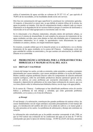 Plan de Gestión de la Oferta de Agua en las Cuencas del Proyecto Tinajones
Aspectos Ambientales
ATA-INADE 22
realiza el tratamiento de aguas servidas en volumen de 29 527 111 m3
, que equivale al
78,86% de las necesidades, en las localidades donde existe este servicio.
Otro foco de contaminación del agua superficial lo constituyen los vertimientos agrícolas.
Al respecto, el descontrol es mayor aún, ya que debido al carácter difuso de la misma, las
aguas no pueden ser tratadas. Este tipo de contaminación tiende a adquirir cada vez mayor
importancia en la degradación de los recursos hídricos porque el consumo de fertilizantes e
insecticidas en la actividad agropecuaria se incrementa cada vez más.
En lo relacionado a los efluentes industriales, ubicados dentro del perímetro urbano, se
vierten en el sistema de alcantarillado, lo cual complica los procesos de tratamiento de las
aguas residuales servidas, pues estas plantas no han sido diseñadas para el tratamiento de
vertimientos industriales; en el campo, la agroindustria vierte directamente las aguas
residuales en canales y drenes, sin ningún tratamiento alguno.
En resumen, se puede señalar que en la situación actual, no es satisfactorio o no se efectúa
tratamiento de las aguas residuales en la cuenca del Chancay – Lambayeque; existe una
gran cantidad de vertidos no autorizados y, los que cuentan con autorización, la calidad del
efluente no es controlada.
4.2 PROBLEMÁTICA GENERADA POR LA INFRAESTRUCTURA
HIDRÁULICA Y MANEJO ACTUAL DEL AGUA
4.2.1 DRENAJE Y SALINIDAD
A través del tiempo los suelos, en toda su extensión, están sometidos a cambios constantes
determinados por causas naturales y por causas antrópicas debidas a la acción del hombre.
Dichos cambios originan problemas directos sobre los componentes de relación ambiental
(soporte ecológico), sobre las actividades productivas directas (potencial agrícola de los
suelos de cultivo), así como problemas por asociación relacionados con la erosión,
transporte y deposición de sedimentos en las zonas bajas (colmatación de cauces), que a su
vez tiene efectos sobre la infraestructura hidráulica básica, sea de riego o de agua potable.
En la cuenca de Chancay - Lambayeque se han identificado problemas serios de erosión
hídrica y problemas de mal drenaje y salinidad, que están generando problemas
ambientales, en la cuenca y en el área de influencia.
a) Drenaje
El mal drenaje y la salinización, constituyen dos grandes problemas de carácter crítico, las
causas fundamentales son de origen antrópico asociados principalmente al mal manejo del
agua, a la introducción del sembrío del arroz en la cédula de cultivos y en menor grado a
las sales presentes en los suelos. Los problemas de salinización y drenaje aún continúan sin
solución.
La información más actualizada que se ha podido encontrar corresponde al año 1990, en
que la FAO realizó una evaluación de las condiciones del agua en un área de 77 438 ha
concluyendo que para la época de mínima recarga, 18 895 ha (24,4% del área), presentan
 
