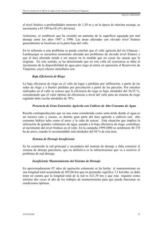 Plan de Gestión de la Oferta de Agua en las Cuencas del Proyecto Tinajones
Aspectos Ambientales
ATA-INADE 23
el nivel freático a profundidades menores de 1,50 m y en la época de máxima recarga, se
incrementa a 63 189 ha (81,6% del área).
Asimismo, se estableció que ha existido un aumento de la superficie aquejada por mal
drenaje entre los años 1987 a 1990. Las áreas afectadas con elevado nivel freático
generalmente se localizan en la parte baja del valle.
En lo referente a este problema se puede concluir que el valle agrícola del río Chancay -
Lambayeque se encuentra seriamente afectado por problemas de elevado nivel freático y
que el área afectada tiende a ser mayor en la medida que no cesen las causas que la
originan. En este sentido, se ha determinado que en este valle tal ocurrencia se debe al
incremento de la disponibilidad de agua para riego al entrar en operación el Reservorio de
Tinajones, cuyos efectos inmediatos son:
Baja Eficiencia de Riego
La baja eficiencia de riego en el valle da lugar a pérdidas por infiltración, a partir de las
redes de riego y a fuertes pérdidas por percolación a partir de las parcelas. Por estudios
realizados en el valle se conoce que la eficiencia de riego es baja, alrededor del 36,55 %,
considerando que el valor óptimo de eficiencias a nivel del valle para un sistema de riego
regulado debe oscilar alrededor de 70%.
Presencia de Gran Extensión Agrícola con Cultivos de Alto Consumo de Agua
Resulta contraproducente que en una zona considerada como semi-árida donde el agua es
un recurso caro y escaso, se destine gran parte del área agrícola a cultivos con alto
consumo hídrico tales como el arroz y la caña de azúcar. Esta situación que implica la
utilización de grandes volúmenes de agua, aunada a la baja eficiencia de riego, contribuye
al incremento del nivel freático en el valle. En la campaña 1999/2000 se sembraron 44 378
ha de arroz, cuando lo recomendable está alrededor del 50 % de esta área.
Sistema de Drenaje Insuficiente
Se ha construido la red principal y secundaria del sistema de drenaje y falta construir el
sistema de drenaje parcelario, que en definitiva es la infraestructura que va a resolver el
problema de mal drenaje.
Insuficiente Mantenimiento del Sistema de Drenaje
En aproximadamente 07 años de operación solamente se ha hecho el mantenimiento en
una longitud total acumulada de 492,06 km que en promedio significa 7,3 km/año; se debe
tener en cuenta que la longitud total de la red es 421,39 km y que ésta requiere como
mínimo dos veces al año de los trabajos de mantenimiento para que pueda funcionar en
condiciones óptimas.
 