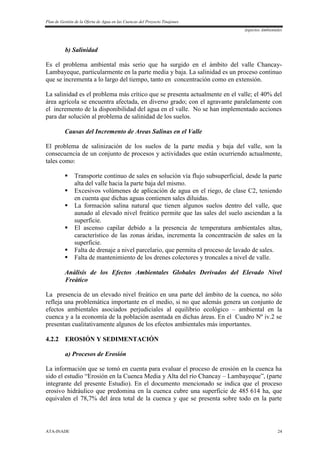 Plan de Gestión de la Oferta de Agua en las Cuencas del Proyecto Tinajones
Aspectos Ambientales
ATA-INADE 24
b) Salinidad
Es el problema ambiental más serio que ha surgido en el ámbito del valle Chancay-
Lambayeque, particularmente en la parte media y baja. La salinidad es un proceso continuo
que se incrementa a lo largo del tiempo, tanto en concentración como en extensión.
La salinidad es el problema más crítico que se presenta actualmente en el valle; el 40% del
área agrícola se encuentra afectada, en diverso grado; con el agravante paralelamente con
el incremento de la disponibilidad del agua en el valle. No se han implementado acciones
para dar solución al problema de salinidad de los suelos.
Causas del Incremento de Areas Salinas en el Valle
El problema de salinización de los suelos de la parte media y baja del valle, son la
consecuencia de un conjunto de procesos y actividades que están ocurriendo actualmente,
tales como:
 Transporte continuo de sales en solución vía flujo subsuperficial, desde la parte
alta del valle hacia la parte baja del mismo.
 Excesivos volúmenes de aplicación de agua en el riego, de clase C2, teniendo
en cuenta que dichas aguas contienen sales diluidas.
 La formación salina natural que tienen algunos suelos dentro del valle, que
aunado al elevado nivel freático permite que las sales del suelo asciendan a la
superficie.
 El ascenso capilar debido a la presencia de temperatura ambientales altas,
característico de las zonas áridas, incrementa la concentración de sales en la
superficie.
 Falta de drenaje a nivel parcelario, que permita el proceso de lavado de sales.
 Falta de mantenimiento de los drenes colectores y troncales a nivel de valle.
Análisis de los Efectos Ambientales Globales Derivados del Elevado Nivel
Freático
La presencia de un elevado nivel freático en una parte del ámbito de la cuenca, no sólo
refleja una problemática importante en el medio, si no que además genera un conjunto de
efectos ambientales asociados perjudiciales al equilibrio ecológico – ambiental en la
cuenca y a la economía de la población asentada en dichas áreas. En el Cuadro Nº iv.2 se
presentan cualitativamente algunos de los efectos ambientales más importantes.
4.2.2 EROSIÓN Y SEDIMENTACIÓN
a) Procesos de Erosión
La información que se tomó en cuenta para evaluar el proceso de erosión en la cuenca ha
sido el estudio “Erosión en la Cuenca Media y Alta del río Chancay – Lambayeque”, (parte
integrante del presente Estudio). En el documento mencionado se indica que el proceso
erosivo hidráulico que predomina en la cuenca cubre una superficie de 485 614 ha, que
equivalen el 78,7% del área total de la cuenca y que se presenta sobre todo en la parte
 