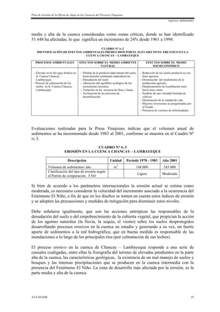 Plan de Gestión de la Oferta de Agua en las Cuencas del Proyecto Tinajones
Aspectos Ambientales
ATA-INADE 25
media y alta de la cuenca consideradas como zonas críticas, donde se han identificado
51 648 ha afectadas, lo que significa un incremento de 24% desde 1961 a 1994.
CUADRO N° iv.2
IDENTIFICACIÓN DE EFECTOS AMBIENTALES PRODUCIDOS POR EL ELEVADO NIVEL FREÁTICO EN LA
CUENCA CHANCAY – LAMBAYEQUE
PROCESOS AMBIENTALES EFECTOS SOBRE EL MEDIO AMBIENTE
NATURAL
EFECTOS SOBRE EL MEDIO
SOCIECONÓMICO
- Elevado nivel del agua freática en
la Cuenca Chancay –
Lambayeque.
- Proceso de salinización de los
suelos en la Cuenca Chancay –
Lambayeque.
- Pérdida de la productividad natural del suelo,
hasta hacerlas totalmente improductivas.
- Denudación del suelo
- Alteración del equilibrio ecológico de los
ecosistemas terrestres.
- Variación en los recursos de flora y fauna.
- Aceleración de los procesos de
desertificación.
- Reducción de los suelos productivos con
fines agrarios.
- Disminución del rendimiento de la
producción agrícola.
- Desplazamiento de la población rural
hacia otras zonas.
- Sembrío de una variedad limitada de
cultivos.
- Disminución de la calidad de vida.
- Mayores inversiones no programadas por
el Estado
- Presencia de vectores de enfermedades.
Evaluaciones realizadas para la Presa Tinajones indican que el volumen anual de
sedimentos se ha incrementado desde 1983 al 2001, conforme se muestra en el Cuadro Nº
iv.3.
CUADRO N° iv.3
EROSIÓN EN LA CUENCA CHANCAY – LAMBAYEQUE
Descripción Unidad Período 1970 - 1983 Año 2001
Volumen de sedimentos/ año m3
144 000 543 000
Clasificación del tipo de erosión según
el Patrón de comparación FAO
Ligera Moderada
Si bien de acuerdo a los parámetros internacionales la erosión actual se estima como
moderada, es necesario considerar la velocidad del incremento asociado a la ocurrencia del
Fenómeno El Niño, a fin de que en los diseños se tomen en cuenta estos índices de erosión
y se adopten las precauciones y medidas de mitigación para disminuir estos niveles.
Debe señalarse igualmente, que son las acciones antrópicas las responsables de la
denudación del suelo o del empobrecimiento de la cubierta vegetal, que propician la acción
de los agentes naturales (la lluvia, la sequía, el viento) sobre los suelos desprotegidos
desarrollando procesos erosivos en la cuenca en estudio y generando a su vez, un fuerte
aporte de sedimentos a la red hidrográfica, que en buena medida es responsable de las
inundaciones a lo largo de los principales ríos (por colmatación de sus lechos).
El proceso erosivo en la cuenca de Chancay – Lambayeque responde a una serie de
causales coaligadas, entre ellas la fisiografía del terreno de elevadas pendientes en la parte
alta de la cuenca, las características geológicas, la existencia de un mal manejo de suelos y
bosques y las intensas precipitaciones que se producen en la cuenca intermedia con la
presencia del Fenómeno El Niño. La zona de desarrollo más afectada por la erosión, es la
parte media y alta de la cuenca.
 