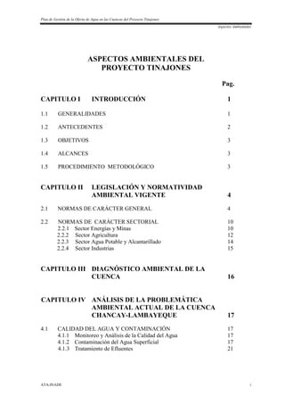 Plan de Gestión de la Oferta de Agua en las Cuencas del Proyecto Tinajones
Aspectos Ambientales
ATA-INADE i
ASPECTOS AMBIENTALES DEL
PROYECTO TINAJONES
Pag.
CAPITULO I INTRODUCCIÓN 1
1.1 GENERALIDADES 1
1.2 ANTECEDENTES 2
1.3 OBJETIVOS 3
1.4 ALCANCES 3
1.5 PROCEDIMIENTO METODOLÓGICO 3
CAPITULO II LEGISLACIÓN Y NORMATIVIDAD
AMBIENTAL VIGENTE 4
2.1 NORMAS DE CARÁCTER GENERAL 4
2.2 NORMAS DE CARÁCTER SECTORIAL 10
2.2.1 Sector Energías y Minas 10
2.2.2 Sector Agricultura 12
2.2.3 Sector Agua Potable y Alcantarillado 14
2.2.4 Sector Industrias 15
CAPITULO III DIAGNÓSTICO AMBIENTAL DE LA
CUENCA 16
CAPITULO IV ANÁLISIS DE LA PROBLEMÁTICA
AMBIENTAL ACTUAL DE LA CUENCA
CHANCAY-LAMBAYEQUE 17
4.1 CALIDAD DEL AGUA Y CONTAMINACIÓN 17
4.1.1 Monitoreo y Análisis de la Calidad del Agua 17
4.1.2 Contaminación del Agua Superficial 17
4.1.3 Tratamiento de Efluentes 21
 