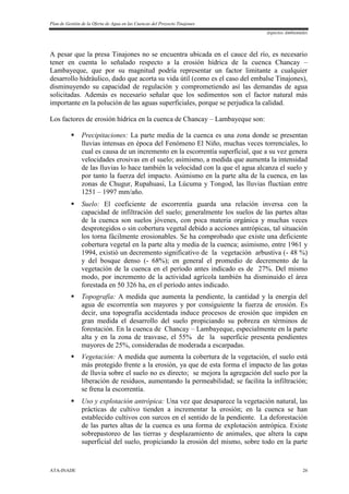 Plan de Gestión de la Oferta de Agua en las Cuencas del Proyecto Tinajones
Aspectos Ambientales
ATA-INADE 26
A pesar que la presa Tinajones no se encuentra ubicada en el cauce del río, es necesario
tener en cuenta lo señalado respecto a la erosión hídrica de la cuenca Chancay –
Lambayeque, que por su magnitud podría representar un factor limitante a cualquier
desarrollo hidráulico, dado que acorta su vida útil (como es el caso del embalse Tinajones),
disminuyendo su capacidad de regulación y comprometiendo así las demandas de agua
solicitadas. Además es necesario señalar que los sedimentos son el factor natural más
importante en la polución de las aguas superficiales, porque se perjudica la calidad.
Los factores de erosión hídrica en la cuenca de Chancay – Lambayeque son:
 Precipitaciones: La parte media de la cuenca es una zona donde se presentan
lluvias intensas en época del Fenómeno El Niño, muchas veces torrenciales, lo
cual es causa de un incremento en la escorrentía superficial, que a su vez genera
velocidades erosivas en el suelo; asimismo, a medida que aumenta la intensidad
de las lluvias lo hace también la velocidad con la que el agua alcanza el suelo y
por tanto la fuerza del impacto. Asimismo en la parte alta de la cuenca, en las
zonas de Chugur, Rupahuasi, La Lúcuma y Tongod, las lluvias fluctúan entre
1251 – 1997 mm/año.
 Suelo: El coeficiente de escorrentía guarda una relación inversa con la
capacidad de infiltración del suelo; generalmente los suelos de las partes altas
de la cuenca son suelos jóvenes, con poca materia orgánica y muchas veces
desprotegidos o sin cobertura vegetal debido a acciones antrópicas, tal situación
los torna fácilmente erosionables. Se ha comprobado que existe una deficiente
cobertura vegetal en la parte alta y media de la cuenca; asimismo, entre 1961 y
1994, existió un decremento significativo de la vegetación arbustiva (- 48 %)
y del bosque denso (- 68%); en general el promedio de decremento de la
vegetación de la cuenca en el período antes indicado es de 27%. Del mismo
modo, por incremento de la actividad agrícola también ha disminuido el área
forestada en 50 326 ha, en el período antes indicado.
 Topografía: A medida que aumenta la pendiente, la cantidad y la energía del
agua de escorrentía son mayores y por consiguiente la fuerza de erosión. Es
decir, una topografía accidentada induce procesos de erosión que impiden en
gran medida el desarrollo del suelo propiciando su pobreza en términos de
forestación. En la cuenca de Chancay – Lambayeque, especialmente en la parte
alta y en la zona de trasvase, el 55% de la superficie presenta pendientes
mayores de 25%, consideradas de moderada a escarpadas.
 Vegetación: A medida que aumenta la cobertura de la vegetación, el suelo está
más protegido frente a la erosión, ya que de esta forma el impacto de las gotas
de lluvia sobre el suelo no es directo; se mejora la agregación del suelo por la
liberación de residuos, aumentando la permeabilidad; se facilita la infiltración;
se frena la escorrentía.
 Uso y explotación antrópica: Una vez que desaparece la vegetación natural, las
prácticas de cultivo tienden a incrementar la erosión; en la cuenca se han
establecido cultivos con surcos en el sentido de la pendiente. La deforestación
de las partes altas de la cuenca es una forma de explotación antrópica. Existe
sobrepastoreo de las tierras y desplazamiento de animales, que altera la capa
superficial del suelo, propiciando la erosión del mismo, sobre todo en la parte
 