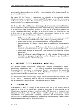 Plan de Gestión de la Oferta de Agua en las Cuencas del Proyecto Tinajones
Aspectos Ambientales
ATA-INADE 29
consecuencias de estos efectos son variables y están en función de las características de los
ecosistemas de los ríos.
La cuenca del río Chancay – Lambayeque está regulada, se ha construido variada
infraestructura, que ha incidido y continúa haciéndolo de alguna forma sobre los servicios
ecológicos que provee el río. La problemática generada por la infraestructura sobre el
medio biológico se describe en otro acápite.
En el caso del valle del Chancay – Lambayeque, la diversa infraestructura hidráulica
construida ha tenido efectos importantes sobre el medio ambiente y específicamente sobre
el recurso hídrico y los ecosistemas acuáticos. A pesar que no se cuenta con información
de las condiciones imperantes anteriores a la construcción de esta infraestructura, es
evidente que se han generado muchos impactos ambientales, algunos de los cuales
(relacionados con el recurso hídrico), se indican a continuación:
 El Reservorio de Tinajones produce infiltraciones hacia el subsuelo, que debido
a la pendiente natural del terreno, tiende a ir hacia la parte baja del valle.
 Se ha creado un nuevo ecosistema alrededor del Reservorio Tinajones.
 La regulación del río Chancay – Lambayeque ha modificado el régimen natural
del río.
 El trasvase del Llaucano al Chotano y del Chotano al Chancay, ha tenido
efectos en las cuencas de estos ríos, que hasta la fecha no han sido evaluados.
 La bocatoma principal de Raca Rumi, y otra infraestructura hidráulica, retienen
sedimentos.
 La mayor oferta del recurso hídrico para el valle, propicia el incremento de
solicitudes de agua para la agricultura y el uso de cultivos que demandan o
consumen elevados volúmenes de agua.
4.3 RIESGOS Y VULNERABILIDAD AMBIENTAL
Los peligros naturales (pluviosidad, inundaciones, huaycos, deslizamientos, sismos,
glaciarismo, vulcanismo, etc.) y los peligros antrópicos (contaminación tóxica,
deforestación, etc.) que ocurren en la cuenca del Chancay - Lambayeque, dan lugar a alta
vulnerabilidad y riesgos de destrucción de la infraestructura hidráulica en el valle. El
registro estadístico histórico demuestra lo antedicho.
Los principales eventos que constituyen riesgos por desastres naturales en la zona del valle
del río Chancay - Lambayeque, donde se ubican las áreas de riego y los centros poblados,
son las inundaciones, arrastre del río y quebradas así como los sismos.
4.3.1 INUNDACIONES
El Fenómeno El Niño, es causante de los mayores daños que se han presentado en la
cuenca a lo largo de su historia que, aunado al alto grado de vulnerabilidad de la
infraestructura existente, producen cuantiosos daños. El fenómeno es recurrente con
diferente intensidad; han existido algunos períodos en que éstas han resultado
inusualmente altas, produciendo verdaderas catástrofes. La infraestructura crítica
involucrada en el proceso productivo de la zona y que se hallan expuestas a los efectos de
las inundaciones pertenece a los siguientes sectores:
 