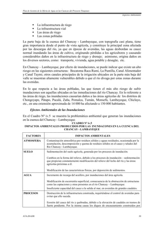 Plan de Gestión de la Oferta de Agua en las Cuencas del Proyecto Tinajones
Aspectos Ambientales
ATA-INADE 30
 La infraestructura de riego
 La infraestructura vial
 Las áreas de riego
 Las zonas pobladas
La parte baja de la cuenca del Chancay - Lambayeque, con topografía casi plana, tiene
gran importancia desde el punto de vista agrícola, y constituye la principal zona afectada
por las descargas del río, ya que en épocas de avenidas, las aguas desbordan su cauce
normal inundando las áreas de cultivo, originando pérdidas a los agricultores y causando
considerables daños en la infraestructura de riego y drenaje; asimismo, origina daños en
los diversos sectores, como: transporte, vivienda, agua potable y desagüe, etc.
En Chancay – Lambayeque, por efecto de inundaciones, se puede indicar que existe un alto
riesgo en las siguientes estructuras: Bocatoma Raca Rumi, La Puntilla, Canal Alimentador
y Canal Taymi; otros canales principales de la irrigación ubicados en la parte más baja del
valle se muestran altamente vulnerables debido a que el río divaga por estas zonas durante
las avenidas.
En lo que respecta a las áreas pobladas, las que tienen el más alto riesgo de sufrir
inundaciones son aquellas ubicadas en las inmediaciones del río Chancay. En lo referente a
las áreas de riego, las inundaciones causarían daños a las áreas agrícolas de los distritos de
Chongoyape, Pátapo, Pucalá, Zaña, Pomalca, Tumán, Monsefú, Lambayeque, Chiclayo,
etc., en una extensión aproximada de 14 000 ha afectando a 150 000 habitantes.
Efectos Ambientales de las Inundaciones
En el Cuadro Nº iv.5 se muestra la problemática ambiental que generan las inundaciones
en la cuenca del Chancay - Lambayeque.
CUADRO Nº iv.5
IMPACTOS AMBIENTALES PRODUCIDOS POR LAS INUNDACONES EN LA CUENCA DEL
CHANCAY - LAMBAYEQUE
FACTORES IMPACTOS AMBIENTALES
ATMOSFERA Contaminación atmosférica por residuos sólidos y aguas residuales, ocasionada por la
acumulación, descomposición y quema de residuos sólidos en el cauce y taludes del
Río Chancay - Lambayeque.
SUELO Sedimentación del suelo agrícola, generada por los procesos de inundación.
Cambios en la forma del relieve, debido a los procesos de inundación – sedimentación
que propician constantemente modificación del relieve del lecho del río y las áreas
agrícolas próximas a él.
Modificación de las características físicas, por deposición de sedimentos.
AGUA Incremento de recarga del acuífero, por inundaciones del área agrícola.
Modificación de escorrentía superficial, consecuencia de la obstrucción de estructuras
como las captaciones y otras presentes en el río Chancay – Lambayeque.
Insuficiente capacidad del cauce a la salida al mar, en avenidas de grandes caudales.
PROCESOS Destrucción de la infraestructura construida, requiriéndose el control de avenidas para
evitar que ello suceda.
Erosión del cauce del río y quebradas, debido a la elevación de caudales en tramos de
fuerte pendiente. Por la misma causa los diques de encauzamiento construidos por
 