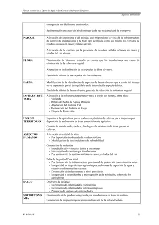 Plan de Gestión de la Oferta de Agua en las Cuencas del Proyecto Tinajones
Aspectos Ambientales
ATA-INADE 31
emergencia son fácilmente erosionados.
Sedimentación en cauce del río disminuye cada vez su capacidad de transporte.
PAISAJE Afectación del panorama y del paisaje, que proporciona la vista de la infraestructura
de control de inundaciones y de todo tipo destruida, como así mismo los vertidos de
residuos sólidos en cauce y taludes del río.
Afectación de la estética por la presencia de residuos sólidos urbanos en cauce y
taludes del río, drenes.
FLORA Disminución de biomasa, teniendo en cuenta que las inundaciones son causa de
eliminación de la cobertura vegetal.
Alteración en la distribución de las especies de flora silvestre.
Pérdida de hábitat de las especies de flora silvestre.
FAUNA Modificación de la distribución de especies de fauna silvestre que a través del tiempo
se ve impactada, por el desequilibrio en la interrelación especie-hábitat.
Pérdida de hábitat de fauna silvestre generada la reducción de cobertura vegetal
INFRAESTRUC
TURA
Afectación a la infraestructura urbana y rural a través del tiempo, entre ellas:
- Vivienda
- Rotura de Redes de Agua y Desagüe
- Afectación del Sistema Vial
- Destrucción del Sistema de Riego
- Diques de Protección
USO DEL
TERRITORIO
Impactos a la agricultura que se traduce en pérdidas de cultivos por e impactos por
deposición de sedimentos en áreas potencialmente agrícolas.
Cambio de uso de suelo, es decir, dan lugar a la existencia de áreas que no se
cultivan.
ASPECTOS
HUMANOS
Afectación de calidad de vida
- Por deposición inadecuada de residuos sólidos
- Modificación de las condiciones de habitabilidad
Generación de molestias
- Inundación de viviendas y daños a los enseres
- Interrupción de caminos por inundaciones
- Por vertimiento de residuos sólidos en cauce y taludes del río
Falta de Seguridad Funcional
- Por destrucción de infraestructura provisional de protección contra inundaciones
- Inseguridad en riego de áreas agrícolas por problemas de captación de agua y
excesiva sedimentación en cauce.
- Destrucción de infraestructura a nivel parcelario.
- Inseguridad e incertidumbre y preocupación en la población, sobretodo los
agricultores
SALUD Deterioro de la Salud
- Incremento de enfermedades respiratorias
- Incremento de enfermedades infectocontagiosas
- Presencia de vectores de enfermedades
SOCIOECONO
MIA
Disminución de la producción agrícola por inundaciones en áreas de cultivo.
Generación de empleo temporal en reconstrucción de la infraestructura.
 