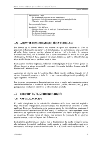 Plan de Gestión de la Oferta de Agua en las Cuencas del Proyecto Tinajones
Aspectos Ambientales
ATA-INADE 32
Incremento del Gasto
- En atenciones de emergencias por inundaciones.
- Reconstrucción de infraestructura por emergencia no planificada
- Migración temporal del campo a la ciudad
Incremento de la Pobreza
Cambio del Valor del Suelo
- Disminución del valor de suelo, por riesgo de inundaciones
- Pérdidas económicas
- Por destrucción de infraestructura
- Por afectación de áreas cultivadas
4.3.2 ARRASTRE DE MATERIALES EN RÍOS Y QUEBRADAS
Por efectos de las lluvias intensas que ocurren en época del Fenómeno El Niño se
presentan deslizamientos de arena y lodo por el cauce de las quebradas que atraviesan todo
el valle. Estos huaycos también afectan el sistema vial e inclusive la carretera
Panamericana Norte, que al interferir con el desplazamiento de las masas de lodos (por
obstrucción), desvían el flujo, afectando viviendas, terrenos de cultivo, infraestructura de
riego y todo tipo de barrera que interrumpe su paso.
En la cuenca, no existe un plan de protección contra el peligro de estos eventos, que en los
últimos tiempo se vienen presentando con mayor frecuencia, debido a la ocurrencia del
Fenómeno El Niño en el área.
Asimismo, se observa que la bocatoma Raca Rumi muestra mediano impacto por el
arrastre de material grueso en el lecho del río, así como abrasión producida por el flujo del
agua cargada de sedimentos.
Los impactos que generan se dan principalmente sobre el medio socio económico pues se
crea incertidumbre en la utilización de la infraestructura (canales, bocatoma, etc.), y gasto
para poner en condiciones operativas la infraestructura afectada.
4.4 EFECTOS EN EL MEDIO BIOLÓGICO
4.4.1 CAUDAL ECOLÓGICO
El caudal ecológico de un río está referido a la conservación de su capacidad biogénica.
Bajo este criterio se requiere un estudio biológico para determinar en forma real el caudal
ecológico de un río. Actualmente no se toman en cuenta las necesidades de agua para el
sostenimiento de los ecosistemas del río Chancay – Lambayeque y existen períodos en que
la totalidad del agua del río es derivada hacia el reservorio. Este tipo de manejo de agua no
es sostenible, debiendo variar el criterio para asegurar la existencia de los diversos
ecosistemas que existen en la parte baja de la cuenca.
En la práctica existen variados criterios para la determinación del caudal ecológico, uno de
ello indica que debe existir en el río un caudal superior al caudal medio del mes más seco;
otro criterio indica que el caudal mínimo debe ser el 10% del caudal medio del río. De
 