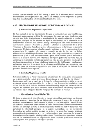 Plan de Gestión de la Oferta de Agua en las Cuencas del Proyecto Tinajones
Aspectos Ambientales
ATA-INADE 33
acuerdo con este criterio, en el río Chancay, a partir de la bocatoma Raca Rumi debe
mantenerse un caudal aproximado de 2,5 m3
/s. Sin embargo, lo más importante es que se
respete el caudal elegido y éste no sea utilizado con otros fines.
4.4.2 EFECTOS SOBRE RELACIONES BIOLÓGICO - AMBIENTALES
a) Variación del Régimen de Flujo Natural
El flujo natural de un río (movimiento de agua y sedimentos), es una variable muy
importante pues organiza y define los ecosistemas de cursos de agua, siendo ésta una
variable que limita la distribución y abundancia de las especies ribereñas y regula la
integridad ecológica de los sistemas de agua en movimiento. En el desarrollo de la
infraestructura hidráulica en la cuenca Chancay – Lambayeque, tales como la construcción
del trasvase Llaucano – Chotano y Chotano – Chancay, la construcción de la presa
Tinajones, la Bocatoma Raca Rumi y otras infraestructuras, no se ha tomado en cuenta la
importancia del régimen natural sobre las especies acuáticas, ya que el crecimiento y ciclos
reproductivos de especies, tales como el camarón de río, la lisa, etc., se hallan
sincronizados con la hidrografía natural estacional y los comportamientos asociados con la
reproducción y con la cría, se desencadenan a partir de las crecidas que se producen al
inicio de la estación lluviosa. Por referencias de algunos pobladores del valle bajo, se
conoce de la desaparición paulatina del camarón y otras especies que antes existían en el
río. Lamentablemente no se tienen estudios de las especies del río Chancay – Lambayeque,
del periodo anterior a la presencia de la infraestructura hidráulica, para comprobar esta
situación, pero las personas o agricultores que viven a orillas del río, indican de la
paulatina disminución de especies.
b) Control del Régimen de Crecidas
Si bien es cierto que la Presa Tinajones está ubicada fuera del cauce, como consecuencia
de su construcción ha variado el régimen de crecidas de la parte baja del río Chancay –
Lambayeque, dado que a través de la derivación y almacenamiento en dicha presa, se
regulan de alguna forma las crecidas del río. Para el caso de control de inundaciones esta
acción tiene un efecto limitado a la capacidad del mismo y no previsto en la concepción
original del reservorio pues no se consideró como infraestructura de control y regulación
de crecidas. Desde este punto de vista, el impacto del reservorio es positivo.
c) Alteración de la Conectividad del Río
El río es un elemento de conexión entre la cuenca hidrográfica superior con los sistemas
marinos costeros y estuarios; la red hidrográfica transporta el agua a lo largo de su
recorrido hasta el Océano Pacífico donde se origina el ciclo hidrológico. La conectividad
de los ríos ha sido vista en forma limitada, en forma unidireccional, desde la cabecera hasta
el mar. Sin embargo, el nexo es multidireccional y forma una red de relaciones para
garantizar la estabilidad ecológica en la cuenca hidrográfica, con un movimiento
longitudinal en ambos sentidos, es decir río arriba y río abajo. Las especies acuáticas
migran río arriba para desovar y el río es el mecanismo para esta migración y para la
interacción entre las especies a lo largo del recorrido. También se dan conexiones laterales
que son tan importantes como las longitudinales de las cuales las planicies de inundación
constituyen un buen ejemplo de este tipo de relación.
 