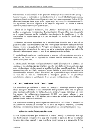 Plan de Gestión de la Oferta de Agua en las Cuencas del Proyecto Tinajones
Aspectos Ambientales
ATA-INADE 34
Generalmente en el desarrollo de los proyectos hidráulicos tales como el del Chancay –
Lambayeque, no se ha tomado en cuenta el aspecto de la conectividad de los ecosistemas,
pues generalmente con la construcción de represas y barreras construidas en el río se divide
el mismo en dos porciones, aguas arriba y aguas abajo, alterando el movimiento natural de
los organismos acuáticos, negando a las especies migratorias, el acceso a hábitats
esenciales para su reproducción y crecimiento.
También en los proyectos hidráulicos, caso Chancay – Lambayeque, se ha reducido o
perdido la conectividad como resultado de una extracción del agua del río para almacenarla
en la represa Tinajones, que ha conducido a que disminuyan los caudales en el río o la
magnitud de las inundaciones que conectan las planicies de inundación con el resto de
ecosistemas.
Actualmente, se diseñan mecanismos en la infraestructura hidráulica para el paso de los
peces a fin de no afectar la conectividad, pero ocurre que en el momento de la construcción
muchas veces no se ejecutan. En los Proyectos Especiales no se tiene información sobre el
comportamiento migratorio de los peces, que es la herramienta principal para elegir la
alternativa adecuada que asegure el paso de los peces aguas arriba y abajo.
El medio biológico existente en cada cuenca se sustenta en los ecosistemas terrestres y
acuáticos, los cuales a su vez dependen de diversos factores ambientales: suelo, agua,
clima, altitud, entre otros.
El estudio general del medio biológico característico de los ecosistemas en el ámbito de las
cuencas, es importante porque permite tener una idea clara de los servicios ecológicos que
estos brindan directa o indirectamente a la población aledaña y establecer el nivel de daño
ocasionados por las actividades humanas. Con esta finalidad se han delimitado los espacios
ecosistémicos de influencia directa determinada por la presencia del agua; la identificación
de cada uno de ellos ha comprendido la descripción general de sus principales
características así como la identificación de los servicios ecológicos que estos brindan.
4.4.3 EFECTOS SOBRE LOS ECOSISTEMAS
Los ecosistemas que conforman la cuenca del Chancay - Lambayeque presentan algunos
rasgos ecológicos naturales y socio ambientales muy peculiares como son, las grandes
áreas naturales conformadas por parte del desierto costero, bosques, matorrales, así como
los campos de cultivos (aproximadamente 88 000 ha), zonas urbanas y una
población que supera los 1 500 000 hab., aspectos que por un lado generan beneficios y
por otro efectos sobre los ecosistemas.
Los ecosistemas terrestres y acuáticos por sus características asociadas a la influencia de
las actividades humanas le confieren un alto nivel de fragilidad ambiental, fácilmente
alterables, principalmente si se asocian a factores climáticos como el Fenómeno El Niño.
a) Deterioro de los Ecosistemas Terrestres
Existen razones suficientes para afirmar que la cuenca Chancay - Lambayeque está bajo
una fuerte presión socioeconómica que está causando el deterioro de los ecosistemas
terrestres (cobertura vegetal) y que contribuye negativamente a la aceleración de los
 