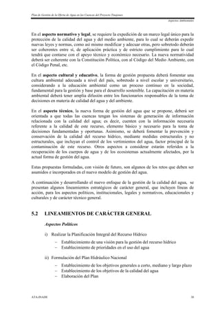 Plan de Gestión de la Oferta de Agua en las Cuencas del Proyecto Tinajones
Aspectos Ambientales
ATA-INADE 38
En el aspecto normativo y legal, se requiere la expedición de un marco legal único para la
protección de la calidad del agua y del medio ambiente, para lo cual se deberán expedir
nuevas leyes y normas, como así mismo modificar y adecuar otras, pero sobretodo deberán
ser coherentes entre sí, de aplicación práctica y de estricto cumplimiento para lo cual
tendrá que contarse con el apoyo técnico y económico necesario. La nueva normatividad
deberá ser coherente con la Constitución Política, con al Código del Medio Ambiente, con
el Código Penal, etc.
En el aspecto cultural y educativo, la forma de gestión propuesta deberá fomentar una
cultura ambiental adecuada a nivel del país, sobretodo a nivel escolar y universitario,
considerando a la educación ambiental como un proceso continuo en la sociedad,
fundamental para la gestión y base para el desarrollo sostenible. La capacitación en materia
ambiental deberá tener amplia difusión entre los funcionarios responsables de la toma de
decisiones en materia de calidad del agua y del ambiente.
En el aspecto técnico, la nueva forma de gestión del agua que se propone, deberá ser
orientada a que todas las cuencas tengan los sistemas de generación de información
relacionada con la calidad del agua; es decir, cuenten con la información necesaria
referente a la calidad de este recurso, elemento básico y necesario para la toma de
decisiones fundamentadas y oportunas. Asimismo, se deberá fomentar la prevención y
conservación de la calidad del recurso hídrico, mediante medidas estructurales y no
estructurales, que incluyan el control de los vertimientos del agua, factor principal de la
contaminación de este recurso. Otros aspectos a considerar estarán referidos a la
recuperación de los cuerpos de agua y de los ecosistemas actualmente afectados, por la
actual forma de gestión del agua.
Estas propuestas formuladas, con visión de futuro, son algunos de los retos que deben ser
asumidos e incorporados en el nuevo modelo de gestión del agua.
A continuación y desarrollando el nuevo enfoque de la gestión de la calidad del agua, se
presentan algunos lineamientos estratégicos de carácter general, que incluyen líneas de
acción, para los aspectos políticos, institucionales, legales y normativos, educacionales y
culturales y de carácter técnico general.
5.2 LINEAMIENTOS DE CARÁCTER GENERAL
Aspectos Políticos
i) Realizar la Planificación Integral del Recurso Hídrico
 Establecimiento de una visión para la gestión del recurso hídrico
 Establecimiento de prioridades en el uso del agua
ii) Formulación del Plan Hidráulico Nacional
 Establecimiento de los objetivos generales a corto, mediano y largo plazo
 Establecimiento de los objetivos de la calidad del agua
 Elaboración del Plan
 