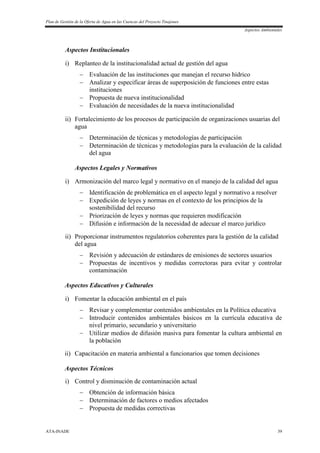 Plan de Gestión de la Oferta de Agua en las Cuencas del Proyecto Tinajones
Aspectos Ambientales
ATA-INADE 39
Aspectos Institucionales
i) Replanteo de la institucionalidad actual de gestión del agua
 Evaluación de las instituciones que manejan el recurso hídrico
 Analizar y especificar áreas de superposición de funciones entre estas
instituciones
 Propuesta de nueva institucionalidad
 Evaluación de necesidades de la nueva institucionalidad
ii) Fortalecimiento de los procesos de participación de organizaciones usuarias del
agua
 Determinación de técnicas y metodologías de participación
 Determinación de técnicas y metodologías para la evaluación de la calidad
del agua
Aspectos Legales y Normativos
i) Armonización del marco legal y normativo en el manejo de la calidad del agua
 Identificación de problemática en el aspecto legal y normativo a resolver
 Expedición de leyes y normas en el contexto de los principios de la
sostenibilidad del recurso
 Priorización de leyes y normas que requieren modificación
 Difusión e información de la necesidad de adecuar el marco jurídico
ii) Proporcionar instrumentos regulatorios coherentes para la gestión de la calidad
del agua
 Revisión y adecuación de estándares de emisiones de sectores usuarios
 Propuestas de incentivos y medidas correctoras para evitar y controlar
contaminación
Aspectos Educativos y Culturales
i) Fomentar la educación ambiental en el país
 Revisar y complementar contenidos ambientales en la Política educativa
 Introducir contenidos ambientales básicos en la currícula educativa de
nivel primario, secundario y universitario
 Utilizar medios de difusión masiva para fomentar la cultura ambiental en
la población
ii) Capacitación en materia ambiental a funcionarios que tomen decisiones
Aspectos Técnicos
i) Control y disminución de contaminación actual
 Obtención de información básica
 Determinación de factores o medios afectados
 Propuesta de medidas correctivas
 