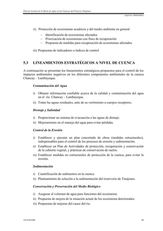 Plan de Gestión de la Oferta de Agua en las Cuencas del Proyecto Tinajones
Aspectos Ambientales
ATA-INADE 40
ii) Protección de ecosistemas acuáticos y del medio ambiente en general
 Identificación de ecosistemas afectados
 Priorización de ecosistemas con fines de recuperación
 Propuesta de medidas para recuperación de ecosistemas afectados
iii) Propuestas de indicadores o índices de control
5.3 LINEAMIENTOS ESTRATÉGICOS A NIVEL DE CUENCA
A continuación se presentan los lineamientos estratégicos propuestos para el control de los
impactos ambientales negativos en los diferentes componentes ambientales de la cuenca
Chancay – Lambayeque.
Contaminación del Agua
i) Obtener información confiable acerca de la calidad y contaminación del agua
en el río Chancay – Lambayeque.
ii) Tratar las aguas residuales, ante de su vertimiento a cuerpos receptores.
Drenaje y Salinidad
i) Proporcionar un sistema de evacuación a las aguas de drenaje.
ii) Mejoramiento en el manejo del agua para evitar pérdidas.
Control de la Erosión
i) Establecer y ejecutar un plan concertado de obras (medidas estructurales),
indispensables para el control de los procesos de erosión y sedimentación.
ii) Establecer un Plan de Actividades de protección, recuperación y conservación
de la cubierta vegetal, y prácticas de conservación de suelos.
iii) Establecer medidas no estructurales de protección de la cuenca, para evitar la
erosión.
Sedimentación
i) Cuantificación de sedimentos en la cuenca.
ii) Planteamiento de solución a la sedimentación del reservorio de Tinajones.
Conservación y Preservación del Medio Biológico
i) Asegurar el volumen de agua para funciones del ecosistema.
ii) Propuesta de mejora de la situación actual de los ecosistema deteriorados.
iii) Propuestas de mejoras del cauce del río.
 