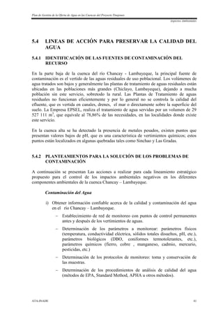 Plan de Gestión de la Oferta de Agua en las Cuencas del Proyecto Tinajones
Aspectos Ambientales
ATA-INADE 41
5.4 LINEAS DE ACCIÓN PARA PRESERVAR LA CALIDAD DEL
AGUA
5.4.1 IDENTIFICACIÓN DE LAS FUENTES DE CONTAMINACIÓN DEL
RECURSO
En la parte baja de la cuenca del río Chancay - Lambayeque, la principal fuente de
contaminación es el vertido de las aguas residuales de uso poblacional. Los volúmenes de
agua tratados son bajos y generalmente las plantas de tratamiento de aguas residuales están
ubicadas en las poblaciones más grandes (Chiclayo, Lambayeque), dejando a mucha
población sin este servicio, sobretodo la rural. Las Plantas de Tratamiento de aguas
residuales no funcionan eficientemente y por lo general no se controla la calidad del
efluente, que es vertida en canales, drenes, el mar o directamente sobre la superficie del
suelo. La Empresa EPSEL, realiza el tratamiento de agua servidas por un volumen de 29
527 111 m3
, que equivale al 78,86% de las necesidades, en las localidades donde existe
este servicio.
En la cuenca alta se ha detectado la presencia de metales pesados, existen puntos que
presentan valores bajos de pH, que es una característica de vertimientos químicos; estos
puntos están localizados en algunas quebradas tales como Sinchao y Las Gradas.
5.4.2 PLANTEAMIENTOS PARA LA SOLUCIÓN DE LOS PROBLEMAS DE
CONTAMINACIÓN
A continuación se presentan Las acciones a realizar para cada lineamiento estratégico
propuesto para el control de los impactos ambientales negativos en los diferentes
componentes ambientales de la cuenca Chancay – Lambayeque.
Contaminación del Agua
i) Obtener información confiable acerca de la calidad y contaminación del agua
en el río Chancay – Lambayeque.
 Establecimiento de red de monitoreo con puntos de control permanentes
antes y después de los vertimientos de aguas.
 Determinación de los parámetros a monitorear: parámetros físicos
(temperatura, conductividad eléctrica, sólidos totales disueltos, pH, etc.),
parámetros biológicos (DBO, coniformes termotolerantes, etc.),
parámetros químicos (fierro, cobre , manganeso, cadmio, mercurio,
pesticidas, etc.)
 Determinación de los protocolos de monitoreo: toma y conservación de
las muestras.
 Determinación de los procedimientos de análisis de calidad del agua
(métodos de EPA, Standard Method, APHA u otros métodos).
 