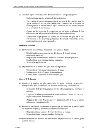Plan de Gestión de la Oferta de Agua en las Cuencas del Proyecto Tinajones
Aspectos Ambientales
ATA-INADE 42
ii) Tratar las aguas residuales, antes de su vertimiento a cuerpos receptores
 Elaboración de registro actualizado de vertimientos.
 Elaboración de propuestas concretas de mejora de los vertimientos de
aguas residuales de los usos poblacional: Construcción o mejora de
nuevas plantas de tratamiento de aguas residuales de uso urbano, mejora
de la operación de las mismas.
 Control de los procesos de tratamiento de las aguas residuales de los
diferentes usos: adecuación a los Límites Máximos Permisibles.
 Elaboración de programas de control de la calidad de agua en el río:
verificación de los diferentes parámetros de calidad permisibles, en los
puntos de ingreso de aguas residuales.
Drenaje y Salinidad
i) Proporcionar un sistema de evacuación a las aguas de drenaje
 Rehabilitación y complementación del sistema de drenaje troncal
actualmente existente.
 Proporcionar mantenimiento adecuado al sistema de drenaje actual.
 Instalación de un sistema de drenaje parcelario.
 Realizar lavado de suelos.
ii) Mejoramiento en el manejo del agua para evitar pérdidas
 Utilización de cultivos de bajo consumo de agua.
 Mejoramiento de la eficiencia de uso del agua.
 Control de los volúmenes de aplicación de agua.
Control de la Erosión
i) Establecer y ejecutar un plan concertado de obras (medidas estructurales),
indispensables para el control de los procesos de erosión y sedimentación.
 Evaluación de la erosión generada por las infraestructuras de carreteras y
caminos.
 Propuesta de obras para control de deslizamientos, control de cárcavas,
diques de retención de sedimentos.
 Propuesta de obras de protección y encauzamiento de ríos, en zonas
críticas que producen erosión.
ii) Establecer un Plan de Actividades de protección, recuperación y conservación
de la cubierta vegetal, y prácticas de conservación de suelos.
 Determinación de acciones de reforestación de la cuenca.
 Determinación de especies para la reforestación.
iii) Establecimiento de medidas no estructurales de protección de la cuenca, para
evitar la erosión.
 