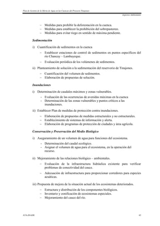 Plan de Gestión de la Oferta de Agua en las Cuencas del Proyecto Tinajones
Aspectos Ambientales
ATA-INADE 43
 Medidas para prohibir la deforestación en la cuenca.
 Medidas para establecer la prohibición del sobrepastoreo.
 Medidas para evitar riego en sentido de máxima pendiente.
Sedimentación
i) Cuantificación de sedimentos en la cuenca
 Establecer estaciones de control de sedimentos en puntos específicos del
río Chancay – Lambayeque.
 Evaluación periódica de los volúmenes de sedimentos.
ii) Planteamiento de solución a la sedimentación del reservorio de Tinajones.
 Cuantificación del volumen de sedimentos.
 Elaboración de propuestas de solución.
Inundaciones
i) Determinación de caudales máximos y zonas vulnerables.
- Evaluación de las ocurrencias de avenidas máximas en la cuenca
- Determinación de las zonas vulnerables y puntos críticos a las
inundaciones.
ii) Establecer Plan de medidas de protección contra inundaciones.
 Elaboración de propuestas de medidas estructurales y no estructurales.
 Establecimiento de sistemas de información y alerta.
 Elaboración de programas de protección de ciudades y área agrícola.
Conservación y Preservación del Medio Biológico
i) Aseguramiento de un volumen de agua para funciones del ecosistema.
- Determinación del caudal ecológico.
- Asignar el volumen de agua para el ecosistema, en la operación del
recurso.
ii) Mejoramiento de las relaciones biológico – ambientales.
 Evaluación de la infraestructura hidráulica existente para verificar
problemas de conectividad del cauce.
 Adecuación de infraestructura para proporcionar corredores para especies
acuáticas.
iii) Propuesta de mejora de la situación actual de los ecosistemas deteriorados.
 Estructura y distribución de los componentes biológicos.
 Inventario y zonificación de ecosistemas especiales.
 Mejoramiento del cauce del río.
 
