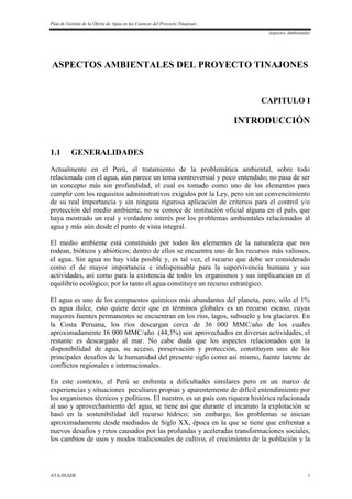 Plan de Gestión de la Oferta de Agua en las Cuencas del Proyecto Tinajones
Aspectos Ambientales
ATA-INADE 1
ASPECTOS AMBIENTALES DEL PROYECTO TINAJONES
CAPITULO I
INTRODUCCIÓN
1.1 GENERALIDADES
Actualmente en el Perú, el tratamiento de la problemática ambiental, sobre todo
relacionada con el agua, aún parece un tema controversial y poco entendido; no pasa de ser
un concepto más sin profundidad, el cual es tomado como uno de los elementos para
cumplir con los requisitos administrativos exigidos por la Ley, pero sin un convencimiento
de su real importancia y sin ninguna rigurosa aplicación de criterios para el control y/o
protección del medio ambiente; no se conoce de institución oficial alguna en el país, que
haya mostrado un real y verdadero interés por los problemas ambientales relacionados al
agua y más aún desde el punto de vista integral.
El medio ambiente está constituido por todos los elementos de la naturaleza que nos
rodean, bióticos y abióticos; dentro de ellos se encuentra uno de los recursos más valiosos,
el agua. Sin agua no hay vida posible y, es tal vez, el recurso que debe ser considerado
como el de mayor importancia e indispensable para la supervivencia humana y sus
actividades, así como para la existencia de todos los organismos y sus implicancias en el
equilibrio ecológico; por lo tanto el agua constituye un recurso estratégico.
El agua es uno de los compuestos químicos más abundantes del planeta, pero, sólo el 1%
es agua dulce, esto quiere decir que en términos globales es un recurso escaso, cuyas
mayores fuentes permanentes se encuentran en los ríos, lagos, subsuelo y los glaciares. En
la Costa Peruana, los ríos descargan cerca de 36 000 MMC/año de los cuales
aproximadamente 16 000 MMC/año (44,3%) son aprovechados en diversas actividades, el
restante es descargado al mar. No cabe duda que los aspectos relacionados con la
disponibilidad de agua, su acceso, preservación y protección, constituyen uno de los
principales desafíos de la humanidad del presente siglo como así mismo, fuente latente de
conflictos regionales e internacionales.
En este contexto, el Perú se enfrenta a dificultades similares pero en un marco de
experiencias y situaciones peculiares propias y aparentemente de difícil entendimiento por
los organismos técnicos y políticos. El nuestro, es un país con riqueza histórica relacionada
al uso y aprovechamiento del agua, se tiene así que durante el incanato la explotación se
basó en la sostenibilidad del recurso hídrico; sin embargo, los problemas se inician
aproximadamente desde mediados de Siglo XX, época en la que se tiene que enfrentar a
nuevos desafíos y retos causados por las profundas y aceleradas transformaciones sociales,
los cambios de usos y modos tradicionales de cultivo, el crecimiento de la población y la
 
