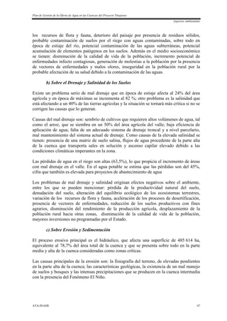 Plan de Gestión de la Oferta de Agua en las Cuencas del Proyecto Tinajones
Aspectos Ambientales
ATA-INADE 47
los recursos de flora y fauna, deterioro del paisaje por presencia de residuos sólidos,
probable contaminación de suelos por el riego con aguas contaminadas, sobre todo en
época de estiaje del río, potencial contaminación de las aguas subterráneas, potencial
acumulación de elementos patógenos en los suelos. Además en el medio socioeconómico
se tienen: disminución de la calidad de vida de la población, incremento potencial de
enfermedades infecto contagiosas, generación de molestias a la población por la presencia
de vectores de enfermedades y malos olores, inseguridad en la población rural por la
probable afectación de su salud debido a la contaminación de las aguas.
b) Sobre el Drenaje y Salinidad de los Suelos
Existe un problema serio de mal drenaje que en época de estiaje afecta al 24% del área
agrícola y en época de máximas se incrementa al 82 %; otro problema es la salinidad que
está afectando a un 40% de las tierras agrícolas y la situación se tornará más crítica si no se
corrigen las causas que lo generan.
Causas del mal drenaje son: sembrío de cultivos que requieren altos volúmenes de agua, tal
como el arroz, que se siembra en un 50% del área agrícola del valle; baja eficiencia de
aplicación de agua; falta de un adecuado sistema de drenaje troncal y a nivel parcelario,
mal mantenimiento del sistema actual de drenaje. Como causas de la elevada salinidad se
tienen: presencia de una matriz de suelo salina, flujos de agua procedente de la parte alta
de la cuenca que transporta sales en solución y ascenso capilar elevado debido a las
condiciones climáticas imperantes en la zona.
Las pérdidas de agua en el riego son altas (63,5%), lo que propicia el incremento de áreas
con mal drenaje en el valle. En el agua potable se estima que las pérdidas son del 45%,
cifra que también es elevada para proyectos de abastecimiento de agua
Los problemas de mal drenaje y salinidad originan efectos negativos sobre el ambiente,
entre los que se pueden mencionar: pérdida de la productividad natural del suelo,
denudación del suelo, alteración del equilibrio ecológico de los ecosistemas terrestres,
variación de los recursos de flora y fauna, aceleración de los procesos de desertificación,
presencia de vectores de enfermedades, reducción de los suelos productivos con fines
agrarios, disminución del rendimiento de la producción agrícola, desplazamiento de la
población rural hacia otras zonas, disminución de la calidad de vida de la población,
mayores inversiones no programadas por el Estado.
c) Sobre Erosión y Sedimentación
El proceso erosivo principal es el hidráulico, que afecta una superficie de 485 614 ha,
equivalente al 78,7% del área total de la cuenca y que se presenta sobre todo en la parte
media y alta de la cuenca consideradas como zonas críticas.
Las causas principales de la erosión son: la fisiografía del terreno, de elevadas pendientes
en la parte alta de la cuenca; las características geológicas, la existencia de un mal manejo
de suelos y bosques y las intensas precipitaciones que se producen en la cuenca intermedia
con la presencia del Fenómeno El Niño.
 
