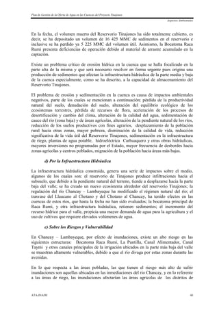 Plan de Gestión de la Oferta de Agua en las Cuencas del Proyecto Tinajones
Aspectos Ambientales
ATA-INADE 48
En la fecha, el volumen muerto del Reservorio Tinajones ha sido totalmente cubierto, es
decir, se ha depositado un volumen de 16 425 MMC de sedimentos en el reservorio e
inclusive se ha perdido ya 5 225 MMC del volumen útil. Asimismo, la Bocatoma Raca
Rumi presenta deficiencias de operación debido al material de arrastre acumulado en la
captación.
Existe un problema crítico de erosión hídrica en la cuenca que se halla focalizado en la
parte alta de la misma y que será necesario resolver en forma urgente pues origina una
producción de sedimentos que afectan la infraestructura hidráulica de la parte media y baja
de la cuenca especialmente, como se ha descrito, a la capacidad de almacenamiento del
Reservorio Tinajones.
El problema de erosión y sedimentación en la cuenca es causa de impactos ambientales
negativos, parte de los cuales se mencionan a continuación: pérdida de la productividad
natural del suelo, denudación del suelo, alteración del equilibrio ecológico de los
ecosistemas terrestres, pérdida de recursos de flora, aceleración de los procesos de
desertificación y cambio del clima, alteración de la calidad del agua, sedimentación de
cauce del río (zona baja) y de áreas agrícolas, alteración de la pendiente natural de los ríos,
reducción de los suelos productivos con fines agrarios, desplazamiento de la población
rural hacia otras zonas, mayor pobreza, disminución de la calidad de vida, reducción
significativa de la vida útil del Reservorio Tinajones, sedimentación en la infraestructura
de riego, plantas de agua potable, hidroeléctrica Carhuaquero y otras obras hidráulicas,
mayores inversiones no programadas por el Estado, mayor frecuencia de desbordes hacia
zonas agrícolas y centros poblados, migración de la población hacia áreas más bajas.
d) Por la Infraestructura Hidráulica
La infraestructura hidráulica construida, genera una serie de impactos sobre el medio,
algunos de los cuales son: el reservorio de Tinajones produce infiltraciones hacia el
subsuelo, que debido a la pendiente natural del terreno, tiende a desplazarse hacia la parte
baja del valle; se ha creado un nuevo ecosistema alrededor del reservorio Tinajones; la
regulación del río Chancay – Lambayeque ha modificado el régimen natural del río; el
trasvase del Llaucano al Chotano y del Chotano al Chancay, ha tenido efectos en las
cuencas de estos ríos, que hasta la fecha no han sido evaluados; la bocatoma principal de
Raca Rumi, y otra infraestructura hidráulica, retienen sedimentos; el incremento del
recurso hídrico para el valle, propicia una mayor demanda de agua para la agricultura y el
uso de cultivos que requiere elevados volúmenes de agua.
e) Sobre los Riesgos y Vulnerabilidad
En Chancay – Lambayeque, por efecto de inundaciones, existe un alto riesgo en las
siguientes estructuras: Bocatoma Raca Rumi, La Puntilla, Canal Alimentador, Canal
Taymi y otros canales principales de la irrigación ubicados en la parte más baja del valle
se muestran altamente vulnerables, debido a que el río divaga por estas zonas durante las
avenidas.
En lo que respecta a las áreas pobladas, las que tienen el riesgo más alto de sufrir
inundaciones son aquellas ubicadas en las inmediaciones del río Chancay, y en lo referente
a las áreas de riego, las inundaciones afectarían las áreas agrícolas de los distritos de
 
