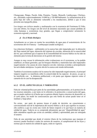 Plan de Gestión de la Oferta de Agua en las Cuencas del Proyecto Tinajones
Aspectos Ambientales
ATA-INADE 49
Chongoyape, Pátapo, Pucalá, Zaña, Pomalca, Tumán, Monsefú, Lambayeque, Chiclayo,
etc., afectando a aproximadamente 14 000 ha y 150 000 habitantes. La infraestructura de la
parte baja del valle es altamente vulnerable a las inundaciones, debido a que el área
presenta una topografía plana.
Los riesgos son cíclicos anuales y multianuales con la ocurrencia del Fenómeno El Niño,
con este último, los riesgos son del nivel de desastres nacionales que causan pérdidas de
vidas humanas y económicas muy grandes, que llegan a comprometer seriamente la
economía regional y nacional.
f) En el Medio Biológico
Actualmente no se toma en cuenta las necesidades de agua para el sostenimiento de los
ecosistemas del río Chancay – Lambayeque (caudal ecológico).
Las relaciones biológico – ambientales en la cuenca han sido impactadas por: la alteración
del flujo natural del agua, alteración del régimen de crecidas, alteración de la conectividad
del río, que confirman que el aspecto de la sostenibilidad del recurso hídrico no ha sido un
elemento para la toma de decisiones en la gestión del mismo.
Aunque es muy escasa la información sobre evaluaciones en el ecosistema, se ha podido
establecer, en líneas generales, que los bosques ribereños y matorrales han sido impactados
negativamente y las causas de estos impactos son dos: máximas avenidas y principalmente
las actividades antrópicas. La parte alta de la cuenca está siendo deforestada.
También el ecosistema acuático de la cuenca ha sido impactado negativamente; el principal
impacto negativo se manifiesta sobre la conectividad de las especies de peces, ya que se
ha interferido con la dinámica poblacional, a tal punto que algunas especies como el
camarón de río casi ha desaparecido.
6.1.2 EN EL ASPECTO LEGAL Y NORMATIVO
Falta de voluntad política por parte de las autoridades gubernamentales, en la protección de
los recursos naturales, y por tanto en lo referente a la protección y conservación del agua,
que se puede explicar en el hecho que se quieren obtener logros concretos de desarrollo, en
el corto plazo, sin medir las consecuencias que esta forma de actuar puede tener en el
mediano y largo plazo.
No existe, por parte de quienes tienen el poder de decisión, un conocimiento o
convencimiento real de la importancia del recurso hídrico y de lo que significa su escasez;
ello conlleva a que no exista una visión de futuro respecto a lo qué hacer en materia de
calidad de agua. Todavía no se comprende plenamente que por “disponibilidad de agua”
debe entenderse aquella que existe en cantidad, calidad y oportunidad, para ser entregada
al usuario.
Falta de una autoridad que desde el exterior (fuera de las instituciones que manejan el
recurso), pueda fiscalizar a todos los sectores de usuarios, el cumplimiento de las leyes y
normas que en materia de calidad de aguas, están en vigencia.
 