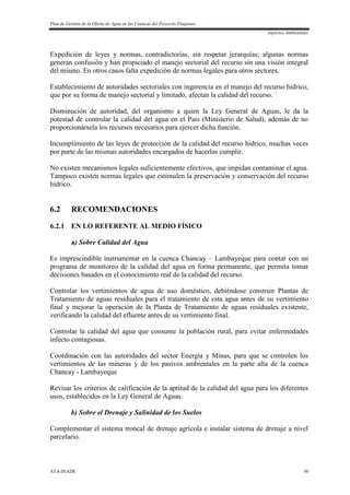 Plan de Gestión de la Oferta de Agua en las Cuencas del Proyecto Tinajones
Aspectos Ambientales
ATA-INADE 50
Expedición de leyes y normas, contradictorias, sin respetar jerarquías; algunas normas
generan confusión y han propiciado el manejo sectorial del recurso sin una visión integral
del mismo. En otros casos falta expedición de normas legales para otros sectores.
Establecimiento de autoridades sectoriales con ingerencia en el manejo del recurso hídrico,
que por su forma de manejo sectorial y limitado, afectan la calidad del recurso.
Disminución de autoridad, del organismo a quien la Ley General de Aguas, le da la
potestad de controlar la calidad del agua en el País (Ministerio de Salud), además de no
proporcionársela los recursos necesarios para ejercer dicha función.
Incumplimiento de las leyes de protección de la calidad del recurso hídrico, muchas veces
por parte de las mismas autoridades encargados de hacerlas cumplir.
No existen mecanismos legales suficientemente efectivos, que impidan contaminar el agua.
Tampoco existen normas legales que estimulen la preservación y conservación del recurso
hídrico.
6.2 RECOMENDACIONES
6.2.1 EN LO REFERENTE AL MEDIO FÍSICO
a) Sobre Calidad del Agua
Es imprescindible instrumentar en la cuenca Chancay – Lambayeque para contar con un
programa de monitoreo de la calidad del agua en forma permanente, que permita tomar
decisiones basados en el conocimiento real de la calidad del recurso.
Controlar los vertimientos de agua de uso doméstico, debiéndose construir Plantas de
Tratamiento de aguas residuales para el tratamiento de esta agua antes de su vertimiento
final y mejorar la operación de la Planta de Tratamiento de aguas residuales existente,
verificando la calidad del efluente antes de su vertimiento final.
Controlar la calidad del agua que consume la población rural, para evitar enfermedades
infecto contagiosas.
Coordinación con las autoridades del sector Energía y Minas, para que se controlen los
vertimientos de las mineras y de los pasivos ambientales en la parte alta de la cuenca
Chancay - Lambayeque
Revisar los criterios de calificación de la aptitud de la calidad del agua para los diferentes
usos, establecidos en la Ley General de Aguas.
b) Sobre el Drenaje y Salinidad de los Suelos
Complementar el sistema troncal de drenaje agrícola e instalar sistema de drenaje a nivel
parcelario.
 