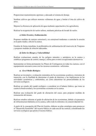 Plan de Gestión de la Oferta de Agua en las Cuencas del Proyecto Tinajones
Aspectos Ambientales
ATA-INADE 51
Proporcionar mantenimiento oportuno y adecuado al sistema de drenaje.
Sembrar cultivos que utilicen menores volúmenes de agua y limitar el área de cultivo de
arroz.
Mejorar la eficiencia de aplicación de agua mediante capacitación a los agricultores.
Realizar la recuperación de suelos salinos, mediante prácticas de lavado de suelos.
c) Sobre Erosión y Sedimentación
Proponer medidas de carácter estructural y no estructural tendientes a controlar la erosión
en la parte media y alta de la cuenca.
Estudiar de forma inmediata, la problemática de sedimentación del reservorio de Tinajones
y proponer medidas de solución adecuadas.
d) Sobre los Riesgos y Vulnerabilidad
Realizar evaluaciones anuales de los peligros naturales y antrópicos en la cuenca y
establecer programas de control, manejo y alerta para eventos excepcionales destructivos.
Instrumentar en forma permanente los Planes de Contingencia en todas las cuencas, con el
equipamiento necesario como con los recursos económicos suficientes.
e) En el Medio Biológico
Realizar un inventario y evaluación sistemática de los ecosistemas acuáticos y terrestres de
transición, con la finalidad de determinar el grado de deterioro y las implicancias en las
actividades económicas y ambientales; así como determinar las potencialidades de los
servicios ecológicos.
Realizar un estudio del caudal ecológico a considerar en el balance hídrico, que tome en
cuenta la biodiversidad y los ecosistemas existentes en la cuenca.
Realizar una evaluación del grado de afectación del cauce, para proponer medidas de
restauración del mismo.
Realizar estudios referente al grado de afectación de los ecosistemas, debido a la presencia
de infraestructura hidráulica en la cuenca, sobre todo lo referente a la conectividad del río.
A partir de la concepción del Plan de Gestión, elaborar un plan estratégico para promover
el “Desarrollo Sostenible” del recurso hídrico en cada una de las cuencas, considerando los
servicios ecológicos que presta el recurso hídrico.
 