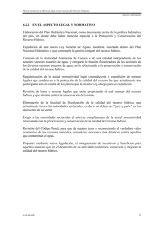 Plan de Gestión de la Oferta de Agua en las Cuencas del Proyecto Tinajones
Aspectos Ambientales
ATA-INADE 52
6.2.2 EN EL ASPECTO LEGAL Y NORMATIVO
Elaboración del Plan Hidráulico Nacional, como documento rector de la política hidráulica
del país, en donde debe haber mención especial a la Protección y Conservación del
Recurso Hídrico.
Expedición de una nueva Ley General de Aguas, moderna, insertada dentro del Plan
Nacional Hidráulico y que contemple la gestión integral del recurso hídrico.
Creación de la Autoridad Autónoma de Cuenca o de una entidad independiente de los
actuales sectores usuarios de agua, y otorgarle la función fiscalizadora de las acciones de
los diversos sectores usuarios de agua, en lo relacionado a la preservación y conservación
de la calidad del recurso hídrico.
Regularización de la actual normatividad legal contradictoria y expedición de normas
legales que coadyuven a la protección de la calidad del recurso las que actualmente son
postergadas aún en contra de los plazos que la misma Ley otorga para su expedición.
Revisión de leyes y normas legales que están propiciando el mal manejo del recurso
hídrico y que atentan contra la conservación del mismo.
Eliminación de la facultad de fiscalización de la calidad del recurso hídrico, que
actualmente tienen las autoridades sectoriales; es decir no deben ser “juez y parte” en las
decisiones de su sector.
Exigir a las autoridades sectoriales el estricto cumplimiento de la actual normatividad
relacionada con la preservación y conservación de la calidad del recurso hídrico.
Revisión del Código Penal, para que de manera justa y reconociendo el verdadero valor
económico de los recursos naturales, consideren sanciones más drásticas contra aquellos
que contaminan el agua.
Proponer mediante nueva legislación, el otorgamiento de incentivos y beneficios para
aquellos usuarios que en el desarrollo de su actividad económica, conservan y mejoran la
calidad del recurso hídrico.
 