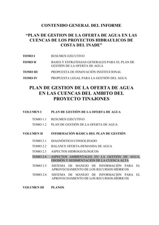 CONTENIDO GENERAL DEL INFORME
“PLAN DE GESTION DE LA OFERTA DE AGUA EN LAS
CUENCAS DE LOS PROYECTOS HIDRAULICOS DE
COSTA DEL INADE”
TOMO I RESUMEN EJECUTIVO
TOMO II BASES Y ESTRATEGIAS GENERALES PARA EL PLAN DE
GESTIÓN DE LA OFERTA DE AGUA
TOMO III PROPUESTA DE INNOVACIÓN INSTITUCIONAL
TOMO IV PROPUESTA LEGAL PARA LA GESTIÓN DEL AGUA
PLAN DE GESTION DE LA OFERTA DE AGUA
EN LAS CUENCAS DEL AMBITO DEL
PROYECTO TINAJONES
VOLUMEN I PLAN DE GESTIÓN DE LA OFERTA DE AGUA
TOMO 1.1 RESUMEN EJECUTIVO
TOMO 1.2 PLAN DE GESTIÓN DE LA OFERTA DE AGUA
VOLUMEN II INFORMACIÓN BÁSICA DEL PLAN DE GESTIÓN
TOMO 2.1 DIAGNÓSTICO CONSOLIDADO
TOMO 2.2 BALANCE OFERTA-DEMANDA DE AGUA
TOMO 2.3 ASPECTOS HIDROGEOLÓGICOS
TOMO 2.4 ASPECTOS AMBIENTALES EN LA GESTIÓN DE AGUA,
EROSIÓN Y SEDIMENTACIÓN DE LA CUENCA ALTA
TOMO 2.5 SISTEMA DE MANEJO DE INFORMACIÓN PARA EL
APROVECHAMIENTO DE LOS RECURSOS HÍDRICOS
TOMO 2.6 SISTEMA DE MANEJO DE INFORMACIÓN PARA EL
APROVECHAMIENTO DE LOS RECURSOS HÍDRICOS
VOLUMEN III PLANOS
 