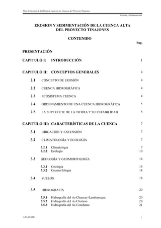 Plan de Gestión de la Oferta de Agua en las Cuencas del Proyecto Tinajones
Erosión y Sedimentación
ATA-INADE i
EROSION Y SEDIMENTACIÓN DE LA CUENCA ALTA
DEL PROYECTO TINAJONES
CONTENIDO
Pag.
PRESENTACIÓN
CAPITULO I: INTRODUCCIÓN 1
CAPITULO II: CONCEPTOS GENERALES 4
2.1 CONCEPTO DE EROSIÓN 4
2.2 CUENCA HIDROGRÁFICA 4
2.3 ECOSISTEMA CUENCA 4
2.4 ORDENAMIENTO DE UNA CUENCA HIDROGRÁFICA 5
2.5 LA SUPERFICIE DE LA TIERRA Y SU ESTABILIDAD 5
CAPITULO III: CARACTERÍSTICAS DE LA CUENCA 7
3.1 UBICACIÓN Y EXTENSIÓN 7
3.2 CLIMATOLOGÍA Y ECOLOGÍA 7
3.2.1 Climatología 7
3.2.2 Ecología 10
3.3 GEOLOGÍA Y GEOMORFOLOGÍA 14
3.3.1 Geología 14
3.3.2 Geomorfología 14
3.4 SUELOS 18
3.5 HIDROGRAFÍA 20
3.5.1 Hidrografía del río Chancay-Lambayeque 20
3.5.2 Hidrografía del río Chotano 20
3.5.3 Hidrografía del río Conchano 21
 