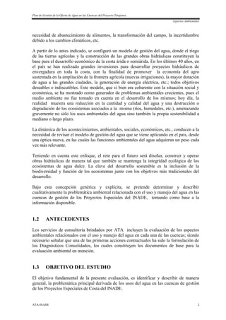 Plan de Gestión de la Oferta de Agua en las Cuencas del Proyecto Tinajones
Aspectos Ambientales
ATA-INADE 2
necesidad de abastecimiento de alimentos, la transformación del campo, la incertidumbre
debido a los cambios climáticos, etc.
A partir de lo antes indicado, se configuró un modelo de gestión del agua, donde el riego
de las tierras agrícolas y la construcción de las grandes obras hidráulicas constituyen la
base para el desarrollo económico de la costa árida o semiárida. En los últimos 40 años, en
el país se han realizado grandes inversiones para desarrollar proyectos hidráulicos de
envergadura en toda la costa, con la finalidad de promover la economía del agro
sustentada en la ampliación de la frontera agrícola (nuevas irrigaciones), la mayor dotación
de agua a las grandes ciudades, la generación de energía eléctrica, etc.; todos objetivos
deseables e indiscutibles. Este modelo, que si bien era coherente con la situación social y
económica, se ha mostrado como generador de problemas ambientales crecientes, pues el
medio ambiente no fue tomado en cuenta en el desarrollo de los mismos; hoy día, la
realidad muestra una reducción en la cantidad y calidad del agua y una destrucción o
degradación de los ecosistemas asociados a la misma (ríos, humedales, etc.), amenazando
gravemente no sólo los usos ambientales del agua sino también la propia sostenibilidad a
mediano o largo plazo.
La dinámica de los acontecimientos, ambientales, sociales, económicos, etc., conducen a la
necesidad de revisar el modelo de gestión del agua que se viene aplicando en el país, desde
una óptica nueva, en las cuales las funciones ambientales del agua adquieran un peso cada
vez más relevante.
Teniendo en cuenta este enfoque, el reto para el futuro será diseñar, construir y operar
obras hidráulicas de manera tal que también se mantenga la integridad ecológica de los
ecosistemas de agua dulce. La clave del desarrollo sostenible es la inclusión de la
biodiversidad y función de los ecosistemas junto con los objetivos más tradicionales del
desarrollo.
Bajo esta concepción genérica y explícita, se pretende determinar y describir
cualitativamente la problemática ambiental relacionada con el uso y manejo del agua en las
cuencas de gestión de los Proyectos Especiales del INADE, tomando como base a la
información disponible.
1.2 ANTECEDENTES
Los servicios de consultoría brindados por ATA incluyen la evaluación de los aspectos
ambientales relacionados con el uso y manejo del agua en cada una de las cuencas; siendo
necesario señalar que una de las primeras acciones contractuales ha sido la formulación de
los Diagnósticos Consolidados, los cuales constituyen los documentos de base para la
evaluación ambiental en mención.
1.3 OBJETIVO DEL ESTUDIO
El objetivo fundamental de la presente evaluación, es identificar y describir de manera
general, la problemática principal derivada de los usos del agua en las cuencas de gestión
de los Proyectos Especiales de Costa del INADE.
 