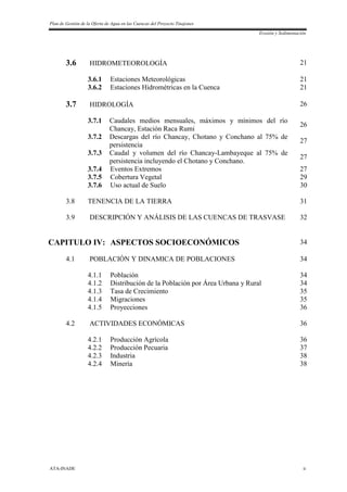 Plan de Gestión de la Oferta de Agua en las Cuencas del Proyecto Tinajones
Erosión y Sedimentación
ATA-INADE ii
3.6 HIDROMETEOROLOGÍA 21
3.6.1 Estaciones Meteorológicas 21
3.6.2 Estaciones Hidrométricas en la Cuenca 21
3.7 HIDROLOGÍA 26
3.7.1 Caudales medios mensuales, máximos y mínimos del río
Chancay, Estación Raca Rumi
26
3.7.2 Descargas del río Chancay, Chotano y Conchano al 75% de
persistencia
27
3.7.3 Caudal y volumen del río Chancay-Lambayeque al 75% de
persistencia incluyendo el Chotano y Conchano.
27
3.7.4 Eventos Extremos 27
3.7.5 Cobertura Vegetal 29
3.7.6 Uso actual de Suelo 30
3.8 TENENCIA DE LA TIERRA 31
3.9 DESCRIPCIÓN Y ANÁLISIS DE LAS CUENCAS DE TRASVASE 32
CAPITULO IV: ASPECTOS SOCIOECONÓMICOS 34
4.1 POBLACIÓN Y DINAMICA DE POBLACIONES 34
4.1.1 Población 34
4.1.2 Distribución de la Población por Área Urbana y Rural 34
4.1.3 Tasa de Crecimiento 35
4.1.4 Migraciones 35
4.1.5 Proyecciones 36
4.2 ACTIVIDADES ECONÓMICAS 36
4.2.1 Producción Agrícola 36
4.2.2 Producción Pecuaria 37
4.2.3 Industria 38
4.2.4 Minería 38
 