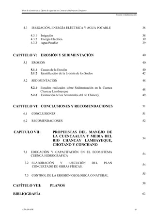 Plan de Gestión de la Oferta de Agua en las Cuencas del Proyecto Tinajones
Erosión y Sedimentación
ATA-INADE iii
4.3 IRRIGACIÓN, ENERGÍA ELÉCTRICA Y AGUA POTABLE 38
4.3.1 Irrigación 38
4.3.2 Energía Eléctrica 39
4.3.3 Agua Potable 39
CAPITULO V: EROSIÓN Y SEDIMENTACIÓN 40
5.1 EROSIÓN 40
5.1.1 Causas de la Erosión 40
5.1.2 Identificación de la Erosión de los Suelos 42
5.2 SEDIMENTACIÓN 48
5.2.1 Estudios realizados sobre Sedimentación en la Cuenca
Chancay Lambayeque
48
5.2.2 Evaluación de los Sedimentos del río Chancay 49
CAPITULO VI: CONCLUSIONES Y RECOMENDACIONES 51
6.1 CONCLUSIONES 51
6.2 RECOMENDACIONES 52
CAPÍTULO VII: PROPUESTAS DEL MANEJO DE
LA CUENCAALTA Y MEDIA DEL
RIO CHANCAY LAMBAYEQUE,
CHOTANO Y CONCHANO
54
7.1 EDUCACIÓN Y CAPACITACIÓN EN EL ECOSISTEMA
CUENCA HIDROGRÁFICA
54
7.2 ELABORACIÓN Y EJECUCIÓN DEL PLAN
CONCERTADO DE OBRAS FÍSICAS.
54
7.3 CONTROL DE LA EROSION GEOLOGICA O NATURAL
55
CAPÍTULO VIII: PLANOS
58
BIBLIOGRAFÍA 63
 