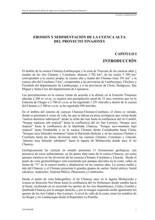 Plan de Gestión de la Oferta de Agua en las Cuencas del Proyecto Tinajones
Erosión y Sedimentación
ATA-INADE 1
EROSION Y SEDIMENTACIÓN DE LA CUENCA ALTA
DEL PROYECTO TINAJONES
CAPITULO I
INTRODUCCIÓN
El ámbito de la cuenca Chancay-Lambayeque y la zona de Trasvase de las cuencas altas y
medias de los ríos Chotano y Conchano, abarcan 5 702 km2
, de las cuales 5 309 km2
corresponden a la cuenca propia; la cuenca alta y media del Chotano tiene 391 km2
y la
cuenca alta del Conchano 2 km2
; comprenden a las provincias de Lambayeque, Chiclayo y
Ferreñafe del departamento de Lambayeque, y a las provincias de Chota, Hualgayoc, San
Miguel y Santa Cruz del departamento de Cajamarca.
Las precipitaciones en la cuenca varían de acuerdo a la altitud, en la Estación Tinajones
ubicada a 200 m s.n.m. se registra una precipitación anual de 33 mm, mientras que en la
Estación de Chugur a 2 700 m s.n.m. se ha registrado 1 251 mm/año y dentro de la cuenca
del Chotano a 2 300 m s.n.m. se ha registrado 948 mm/año.
En el ámbito del sistema de cuencas Chancay-Chotano-Conchano, el clima es variado,
donde se presentan 6 zonas de vida, las que se ubican en pisos ecológicos que varían desde
“maleza desértica subtropical” desde la orilla del mar hasta la confluencia del río Cumbil,
“bosque espinoso sub tropical” hasta la confluencia del río San Lorenzo, “bosque seco
tropical” hasta la confluencia de la Quebrada Chancay, “bosque seco-montano bajo
tropical” hasta Ninabamba y en la cuenca Chotano desde Cochabamba hasta Chota,
“bosques muy húmedos montanos” hasta la Hacienda Quilcate y en las cuencas Chotano y
Conchano hasta las líneas divisorias entre las cuencas Chotano, Conchano y Llaucán,
“páramo muy húmedo subalpino” hasta la laguna de Mishacocha donde nace el río
Chancay.
Geológicamente las cuencas en estudio presentan 11 formaciones geológicas, con
presencia de rocas sedimentarias, en las partes altas tanto de la cuenca Chancay, así como
paisajes cársticos en las divisorias de las cuencas Chotano, Conchano y Llaucán. Desde el
punto de vista geomorfológico está constituido por pampas aluviales en la costa, valles en
forma de “V” en la cuenca media y altiplanicies en las cuencas altas. La cuenca media y
alta del Chancay y el Chotano presentan 6 grandes grupos de suelos: litoral eútrico, litoral
cálcárico, Andosoles, Andosal Málico, Phaeozems y Cambisoles.
Desde el punto de vista hidrográfico, el río Chancay nace en la laguna Mishacocha y
avanza en dirección Nor Oeste hasta la confluencia del río Perlamayo donde cambia hacia
al Oeste, recibiendo en su recorrido los aportes de los ríos Huambayaco, Cirato, Cumbil y
Quebrada Chancay por la margen derecha, y por la margen izquierda recibe igualmente los
aportes de los ríos Cañad y San Lorenzo. A nivel de valle de la costa, toma los nombres de
río Reque y río Lambayeque desde el Repartidor La Puntilla.
 