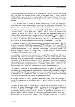 Plan de Gestión de la Oferta de Agua en las Cuencas del Proyecto Tinajones
Erosión y Sedimentación
ATA-INADE 2
El río Chotano nace de la confluencia de los ríos Grande y Yanayacu y recorre en dirección
Nor Oeste hasta Cochabamba, donde cambia de dirección hacia el Norte; antes de
Cochabamba, las aguas del Chotano son derivadas a la Cuenca del Chancay. Tiene como
principales afluentes el río Doñana por la margen derecha y al río Jalqueño por la margen
izquierda.
El río Conchano tiene su origen en varios afloramientos de agua de procedencia
subterráneas, que vierten sus aguas a los nacimientos de la Quebrada Salabamaba. Estas
aguas de acuerdo con el esquema del Proyecto, son derivadas a la Cuenca del Chotano.
Las descargas promedio anuales de las registradas desde 1958 al 2000 para el río
Conchano son de 3,3 m3
/s, para el río Chotano 6,0 m3
/s (incluye la derivación del
Conchano) y para el río Chancay, 24,2 m3
/s (incluye las derivaciones Conchano y
Chotano). En el ámbito de las tres cuencas, también se han producido eventos extremos de
inundaciones y sequías, así se tiene que durante el último Fenómeno El Niño en 1998, en el
río Chancay se registraron descargas máximas de 2 000 m3
/s y, en cuanto a sequías, se
tienen referencias que las más recientes han ocurrido en los años 1963, 1990 y 1997.
La población asentada en las Cuencas Chancay Lambayeque, parte media y alta del
Chotano y cuenca alta del Conchano, alcanza a 837 512 habitantes, de los cuales 735 840
corresponde a la cuenca baja donde se encuentran las ciudades de Chiclayo, Lambayeque y
Ferreñafe principalmente, 101 672 habitantes corresponden a las cuencas media y alta
donde se hallan las ciudades de Chota y Santa Cruz principalmente, siendo la mayor
cantidad de población de extracción rural.
Las actividades económicas más importantes son la agricultura, ganadería e industria; la
agricultura del valle es la de mayor importancia, por lo que se han ejecutado obras
hidráulicas como el Túnel Conchano, Túnel Chotano, Bocatoma Raca Rumi y Reservorio
Tinajones, a fin de garantizar el riego de 83 140 ha, con cultivos como el arroz, la caña de
azúcar y algodón entre los más importantes. A nivel de la cuenca alta y media, la actividad
agrícola se desarrolla principalmente entre los 2 000 a 3 600 m s.n.m.; los cultivos más
importantes son: maíz, papa, frijol, caña de azúcar, cebada, trigo, ollucos y ocas.
Con respecto a ganadería, en la cuenca baja se desarrolla la crianza de ganado vacuno
estabulado, porcino, aves de corral, ganado caprino y equino; en la parte media y alta de la
cuenca se explota ganado caprino, equino, vacuno y aves; la ganadería mejor desarrollada
es la vacuna que se adapta en las partes altas de la cuenca para producción de carne y
leche, entre las principales razas se tiene Brown Swiss y Holstein.
A nivel de Industria, la cuenca baja es la más desarrollada, donde es importante la
producción de gaseosas, cerveza, harina, aceites y grasas, molinos de arroz e industria
azucarera.
Las aguas derivadas hacia la cuenca del río Chancay, son aprovechadas además en la
generación de energía eléctrica, agua potable y agroindustria; en el primer caso se tienen a
las centrales hidroeléctricas de Chiriconga 1,5 MW y Carhuaquero 95 MW; en cuanto a
agua potable, parte de la derivación del Conchano es aprovechado para abastecer a la
ciudad de Chota, y a nivel del valle de Lambayeque las aguas son aprovechadas para el
abastecimiento de las principales ciudades como Chiclayo, Lambayeque y Ferreñafe.
 