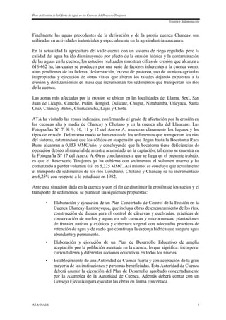 Plan de Gestión de la Oferta de Agua en las Cuencas del Proyecto Tinajones
Erosión y Sedimentación
ATA-INADE 3
Finalmente las aguas procedentes de la derivación y de la propia cuenca Chancay son
utilizadas en actividades industriales y especialmente en la agroindustria azucarera.
En la actualidad la agricultura del valle cuenta con un sistema de riego regulado, pero la
calidad del agua ha ido disminuyendo por efecto de la erosión hídrica y la contaminación
de las aguas en la cuenca; los estudios realizados muestran cifras de erosión que alcanza a
616 462 ha, las cuales se producen por una serie de factores inherentes a la cuenca como:
altas pendientes de las laderas, deforestación, exceso de pastoreo, uso de técnicas agrícolas
inapropiadas y ejecución de obras viales que alteran los taludes dejando expuestos a la
erosión y deslizamientos en masa que incrementan los sedimentos que transportan los ríos
de la cuenca.
Las zonas más afectadas por la erosión se ubican en las localidades de: Llama, Sexi, San
Juan de Licupis, Catache, Pulán, Tongod, Quilcate, Chugur, Ninabamba, Uticyacu, Santa
Cruz, Chancay Baños, Churucancha, Lajas y Chota.
ATA ha visitado las zonas indicadas, confirmando el grado de afectación por la erosión en
las cuencas alta y media de Chancay y Chotano y en la cuenca alta del Llaucano. Las
Fotografías Nº 7, 8, 9, 10, 11 y 12 del Anexo A, muestran claramente los lugares y los
tipos de erosión. Del mismo modo se han evaluado los sedimentos que transportan los ríos
del sistema, estimándose que los sólidos en suspensión que llegan hasta la Bocatoma Raca
Rumi alcanzan a 0,153 MMC/año, y concluyendo que la bocatoma tiene deficiencias de
operación debido al material de arrastre acumulado en la captación, tal como se muestra en
la Fotografía Nº 17 del Anexo A. Otras conclusiones a que se llega en el presente trabajo,
es que el Reservorio Tinajones ya ha cubierto con sedimentos el volumen muerto y ha
comenzado a perder volumen útil en 5,225 MMC. Así mismo, se concluye que actualmente
el transporte de sedimentos de los ríos Conchano, Chotano y Chancay se ha incrementado
en 6,25% con respecto a lo estudiado en 1982.
Ante esta situación dada en la cuenca y con el fin de disminuir la erosión de los suelos y el
transporte de sedimentos, se plantean las siguientes propuestas:
 Elaboración y ejecución de un Plan Concertado de Control de la Erosión en la
Cuenca Chancay-Lambayeque, que incluya obras de encauzamiento de los ríos,
construcción de diques para el control de cárcavas y quebradas, prácticas de
conservación de suelos y aguas en sub cuencas y microcuencas, plantaciones
de frutales nativos y exóticos y cobertura vegetal con adecuadas prácticas de
retención de agua y de suelo que constituya la esponja hídrica que asegure agua
abundante y permanente.
 Elaboración y ejecución de un Plan de Desarrollo Educativo de amplia
aceptación por la población asentada en la cuenca, lo que significa: incorporar
cursos talleres y diferentes acciones educativas en todos los niveles.
 Establecimiento de una Autoridad de Cuenca fuerte y con aceptación de la gran
mayoría de las instituciones y personas beneficiadas. Esta Autoridad de Cuenca
deberá asumir la ejecución del Plan de Desarrollo aprobado concertadamente
por la Asamblea de la Autoridad de Cuenca. Además deberá contar con un
Consejo Ejecutivo para ejecutar las obras en forma concertada.
 