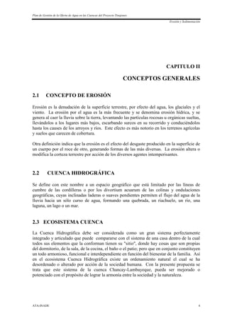 Plan de Gestión de la Oferta de Agua en las Cuencas del Proyecto Tinajones
Erosión y Sedimentación
ATA-INADE 4
CAPITULO II
CONCEPTOS GENERALES
2.1 CONCEPTO DE EROSIÓN
Erosión es la denudación de la superficie terrestre, por efecto del agua, los glaciales y el
viento. La erosión por el agua es la más frecuente y se denomina erosión hídrica, y se
genera al caer la lluvia sobre la tierra, levantando las partículas rocosas u orgánicas sueltas,
llevándolos a los lugares más bajos, escarbando surcos en su recorrido y conduciéndolos
hasta los causes de los arroyos y ríos. Este efecto es más notorio en los terrenos agrícolas
y suelos que carecen de cobertura.
Otra definición indica que la erosión es el efecto del desgaste producido en la superficie de
un cuerpo por el roce de otro, generando formas de las más diversas. La erosión altera o
modifica la corteza terrestre por acción de los diversos agentes intemperisantes.
2.2 CUENCA HIDROGRÁFICA
Se define con este nombre a un espacio geográfico que está limitado por las líneas de
cumbre de las cordilleras o por los divortium acuarum de las colinas y ondulaciones
geográficas, cuyas inclinadas laderas o suaves pendientes permiten el flujo del agua de la
lluvia hacia un sólo curso de agua, formando una quebrada, un riachuelo, un río, una
laguna, un lago o un mar.
2.3 ECOSISTEMA CUENCA
La Cuenca Hidrográfica debe ser considerada como un gran sistema perfectamente
integrado y articulado que puede compararse con el sistema de una casa dentro de la cual
todos sus elementos que la conforman tienen su "sitio", donde hay cosas que son propias
del dormitorio, de la sala, de la cocina, el baño o el patio; pero que en conjunto constituyen
un todo armonioso, funcional e interdependiente en función del bienestar de la familia. Así
en el ecosistema Cuenca Hidrográfica existe un ordenamiento natural el cual se ha
desordenado o alterado por acción de la sociedad humana. Con la presente propuesta se
trata que este sistema de la cuenca Chancay-Lambayeque, pueda ser mejorado o
potenciado con el propósito de lograr la armonía entre la sociedad y la naturaleza.
 