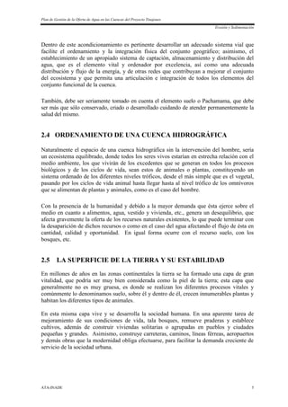 Plan de Gestión de la Oferta de Agua en las Cuencas del Proyecto Tinajones
Erosión y Sedimentación
ATA-INADE 5
Dentro de este acondicionamiento es pertinente desarrollar un adecuado sistema vial que
facilite el ordenamiento y la integración física del conjunto geográfico; asimismo, el
establecimiento de un apropiado sistema de captación, almacenamiento y distribución del
agua, que es el elemento vital y ordenador por excelencia, así como una adecuada
distribución y flujo de la energía, y de otras redes que contribuyan a mejorar el conjunto
del ecosistema y que permita una articulación e integración de todos los elementos del
conjunto funcional de la cuenca.
También, debe ser seriamente tomado en cuenta el elemento suelo o Pachamama, que debe
ser más que sólo conservado, criado o desarrollado cuidando de atender permanentemente la
salud del mismo.
2.4 ORDENAMIENTO DE UNA CUENCA HIDROGRÁFICA
Naturalmente el espacio de una cuenca hidrográfica sin la intervención del hombre, sería
un ecosistema equilibrado, donde todos los seres vivos estarían en estrecha relación con el
medio ambiente, los que vivirán de los excedentes que se generan en todos los procesos
biológicos y de los ciclos de vida, sean estos de animales o plantas, constituyendo un
sistema ordenado de los diferentes niveles tróficos, desde el más simple que es el vegetal,
pasando por los ciclos de vida animal hasta llegar hasta al nivel trófico de los omnívoros
que se alimentan de plantas y animales, como es el caso del hombre.
Con la presencia de la humanidad y debido a la mayor demanda que ésta ejerce sobre el
medio en cuanto a alimentos, agua, vestido y vivienda, etc., genera un desequilibrio, que
afecta gravemente la oferta de los recursos naturales existentes, lo que puede terminar con
la desaparición de dichos recursos o como en el caso del agua afectando el flujo de ésta en
cantidad, calidad y oportunidad. En igual forma ocurre con el recurso suelo, con los
bosques, etc.
2.5 LA SUPERFICIE DE LA TIERRA Y SU ESTABILIDAD
En millones de años en las zonas continentales la tierra se ha formado una capa de gran
vitalidad, que podría ser muy bien considerada como la piel de la tierra; esta capa que
generalmente no es muy gruesa, es donde se realizan los diferentes procesos vitales y
comúnmente lo denominamos suelo, sobre él y dentro de él, crecen innumerables plantas y
habitan los diferentes tipos de animales.
En esta misma capa vive y se desarrolla la sociedad humana. En una aparente tarea de
mejoramiento de sus condiciones de vida, tala bosques, remueve praderas y establece
cultivos, además de construir viviendas solitarias o agrupadas en pueblos y ciudades
pequeñas y grandes. Asimismo, construye carreteras, caminos, líneas férreas, aeropuertos
y demás obras que la modernidad obliga efectuarse, para facilitar la demanda creciente de
servicio de la sociedad urbana.
 