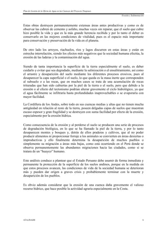 Plan de Gestión de la Oferta de Agua en las Cuencas del Proyecto Tinajones
Erosión y Sedimentación
ATA-INADE 6
Estas obras destruyen permanentemente extensas áreas antes productivas y como es de
observar las cubren de cemento y asfalto, muchas veces sin reparar, que el suelo que cubre
hizo posible la vida y que es la más grande herencia recibida y por lo tanto el deber es
conservarlo en las mejores condiciones de vitalidad, pues es el espacio más importante
para conservación y preservación de la vida en el planeta.
De otro lado los arroyos, riachuelos, ríos y lagos discurren en estas áreas y están en
estrecha interrelación, siendo los efectos más negativos que la sociedad humana efectúa, la
erosión de las laderas y la contaminación del agua.
Siendo de tanta importancia la superficie de la tierra especialmente el suelo, es deber
cuidarlo y evitar que sea degradado, mediante la salinización o el ensalitramiento, así como
el arrastre y desaparición del suelo mediante los diferentes procesos erosivos, pues al
desaparecer la capa superficial o el suelo, lo que queda es la masa inerte que corresponden
al subsuelo o a las rocas, que en muchos casos se trata de una acumulación de rocas
trituradas que han sido cubiertas por la piel de la tierra o el suelo, pero que debido a la
erosión o al efecto del tectonismo podrían alterar gravemente el ciclo hidrológico, ya que
el agua fácilmente se infiltraría hasta profundidades inaprovechables o se evaporaría con
mayor facilidad.
La Cordillera de los Andes, sobre todo en sus cuencas medias y altas que no tienen mucha
antigüedad en relación al resto de la tierra, poseen delgadas capas de suelos que muestran
escaso espesor y gran fragilidad y se destruyen con suma facilidad por efecto de la erosión,
especialmente por la erosión hídrica.
Como consecuencia de la erosión y al perderse el suelo se producen una serie de procesos
de degradación biológica, en lo que se ha llamado la piel de la tierra, y por lo tanto
desaparecen montes y bosques y, detrás de ellos praderas y cultivos, que al no poder
producir alimentos ni proporcionar forraje a los animales se convierten en áreas desiertas o
improductivas y ello finalmente determina la desaparición de muchos pueblos o
simplemente su migración a áreas más bajas, como está ocurriendo en el Perú donde se
observa permanentemente las abundantes migraciones hacia las ciudades, como si se
tratara de un “huayco” humano.
Este análisis conduce a plantear que el Estado Peruano debe asumir de forma inmediata y
permanente la protección de la superficie de los suelos andinos, porque en la medida en
que estos procesos avancen, las condiciones de vida de la sociedad humana se deterioran
más y pueden dar origen a graves crisis y probablemente terminar con la muerte y
desaparición de los pueblos.
Es obvio además considerar que la erosión de una cuenca daña gravemente el valioso
recurso hídrico, que hace posible la actividad agraria especialmente en la Costa.
 