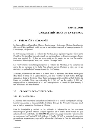 Plan de Gestión de la Oferta de Agua en las Cuencas del Proyecto Tinajones
Erosión y Sedimentación
ATA-INADE 7
CAPITULO III
CARACTERÍSTICAS DE LA CUENCA
3.1 UBICACIÓN Y EXTENSIÓN
La Cuenca Hidrográfica del río Chancay-Lambayeque y de trasvase Chotano-Conchano se
ubica en el Norte del Perú, políticamente su territorio corresponde a los departamentos de
Lambayeque y Cajamarca.
El río Chancay pertenece a la vertiente del Pacífico, es de régimen irregular y nacen en la
Cordillera Occidental de los Andes; desde sus nacientes hasta su desembocadura en el mar,
tiene una longitud de 170 km; en su recorrido recibe aportes de los ríos Tacamache,
Perlamayo, Huamboyaco, Cañad, San Lorenzo, Cirato y Cumbil.
Los ríos Chotano y Conchano pertenecen a la vertiente del Atlántico, el río Conchano se
deriva de sus nacientes al río Doña Ana, afluente del río Chotano, y este a su vez es
derivado a la quebrada de Chancay afluente del río Chancay.
Asimismo, el ámbito de la Cuenca se extiende desde la bocatoma Raca Rumi hacia aguas
abajo hasta el límite con el Océano Pacífico, esta área constituye el Sub Distrito de Riego
regulado, y desde la Bocatoma Raca Rumi hacia aguas arriba se ubica el Sub Distrito de
Riego no regulado. Tiene una extensión de 5 702 km2
, de los cuales, 5 309 km2
corresponden a la cuenca propia y 391 km2
corresponden a la cuenca del río Chotano y 2
km2
a la cuenca del río Conchano.
3.3 CLIMATOLOGÍA Y ECOLOGÍA
3.3.1 CLIMATOLOGÍA
El presente ítem describe las características climáticas de la cuenca hidrográfica Chancay-
Lambayeque, donde se ha desarrollado el sistema de riego del Proyecto Tinajones, en el
que se incluye las cuencas Conchano y Chotano .
Para la descripción y análisis se ha utilizado la información de las estaciones
meteorológicas que han operado y siguen operando en el ámbito de la cuenca; las que
actualmente son controladas por SENAMHI-Lambayeque, cuya ubicación y clasificación
se muestran en los Cuadros Nº iii.1, iii.2; en el Cuadro Nº iii.3 se muestran los registros
promedio de temperaturas, evaporación, y humedad relativa de la Estación Meteorológica
Tinajones.
 