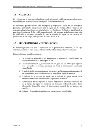 Plan de Gestión de la Oferta de Agua en las Cuencas del Proyecto Tinajones
Aspectos Ambientales
ATA-INADE 3
1.4 ALCANCES
Es evidente que la presente evaluación pretende abordar un problema muy complejo, poco
entendido y con perspectivas diversas a partir de enfoques distintos.
El documento plantea realizar una descripción y exposición clara de los principales
problemas ambientales relacionados con el agua en la cuenca Olmos-Tinajones en
evaluación, la explicación de sus características en relación con el objetivo, identificando y
describiendo cada uno de los problemas ambientales subyacentes. será el resumen de toda
la problemática ambiental derivada del uso y manejo del agua en las cuencas de
jurisdicción de los Proyectos Especiales de Costa del INADE.
1.5 PROCEDIMIENTO METODOLOGICO
La metodología utilizada para la evaluación de la problemática ambiental, es de tipo
analítico-descriptivo, cuya base de información ha sido el Diagnóstico Consolidado.
El procedimiento seguido consiste en:
i) La evaluación sistemática del Diagnóstico Consolidado, identificando los
factores ambientales de interés para el fin.
ii) La conceptualización y justificación del por qué de los rubros y/o aspectos
poco conocidos a evaluar, realizada en base a información clasificada
especializada.
iii) El análisis de las interrelaciones de los factores ambientales relacionados con el
uso y manejo del agua, fundamentado en un análisis lógico descriptivo.
iv) El análisis de la información técnica de la calidad de aguas basada en la
normatividad nacional e internacional vigentes de referencia.
v) Identificación de los impactos o efectos ambientales generales derivados del
uso y manejo del agua, los cuales se han realizado en base al análisis de la
información disponible, como al conocimiento general de las cuencas en
cuestión.
vi) Enfoque y descripción de cada uno de los problemas identificados.
 