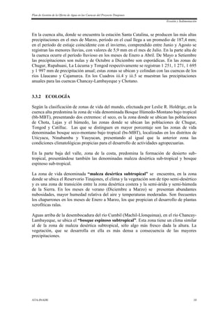 Plan de Gestión de la Oferta de Agua en las Cuencas del Proyecto Tinajones
Erosión y Sedimentación
ATA-INADE 10
En la cuenca alta, donde se encuentra la estación Santa Catalina, se producen las más altas
precipitaciones en el mes de Marzo, período en el cual llega a un promedio de 187,4 mm;
en el período de estiaje coincidente con el invierno, comprendido entre Junio y Agosto se
registran las menores lluvias, con valores de 5,9 mm en el mes de Julio. En la parte alta de
la cuenca ocurre el período lluvioso en los meses de Enero a Abril. De Mayo a Setiembre
las precipitaciones son nulas y de Octubre a Diciembre son esporádicas. En las zonas de
Chugur, Rupahuasi, La Lúcuma y Tongod respectivamente se registran 1 251, 1 271, 1 695
y 1 997 mm de precipitación anual; estas zonas se ubican y colindan con las cuencas de los
ríos Llaucano y Cajamarca. En los Cuadros iii.4 y iii.5 se muestran las precipitaciones
anuales para las cuencas Chancay-Lambayeque y Chotano.
3.3.2 ECOLOGÍA
Según la clasificación de zonas de vida del mundo, efectuada por Leslie R. Holdrige, en la
cuenca alta predomina la zona de vida denominada Bosque Húmedo-Montano bajo tropical
(bh-MBT), presentando dos extremos: el seco, es la zona donde se ubican las poblaciones
de Chota, Lajas y el húmedo, las zonas donde se ubican las poblaciones de Chugur,
Tongod y Catilluc. Las que se distinguen en mayor porcentaje son las zonas de vida
denominadas bosque seco-montano bajo tropical (bs-MBT), localizadas en los distritos de
Uticyacu, Ninabamba y Yauyucan, presentando al igual que la anterior zona las
condiciones climatológicas propicias para el desarrollo de actividades agropecuarias.
En la parte baja del valle, zona de la costa, predomina la formación de desierto sub-
tropical, presentándose también las denominadas maleza desértica sub-tropical y bosque
espinoso sub-tropical.
La zona de vida denominada “maleza desértica subtropical” se encuentra, en la zona
donde se ubica el Reservorio Tinajones, el clima y la vegetación son de tipo semi-desértico
y es una zona de transición entre la zona desértica costera y la semi-árida y semi-húmeda
de la Sierra. En los meses de verano (Diciembre a Marzo) se presentan abundantes
nubosidades, mayor humedad relativa del aire y temperaturas moderadas. Son frecuentes
los chaparrones en los meses de Enero a Marzo, los que propician el desarrollo de plantas
xerofíticas ralas.
Aguas arriba de la desembocadura del río Cumbil (Machil-Llonquinua), en el río Chancay-
Lambayeque, se ubica el “bosque espinoso subtropical”. Esta zona tiene un clima similar
al de la zona de maleza desértica subtropical, sólo algo más fresco dada la altura. La
vegetación, que se desarrolla en ella es más densa a consecuencia de las mayores
precipitaciones.
 