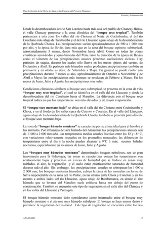 Plan de Gestión de la Oferta de Agua en las Cuencas del Proyecto Tinajones
Erosión y Sedimentación
ATA-INADE 13
Desde la desembocadura del río San Lorenzo hasta más allá del pueblo de Chancay Baños,
el valle Chancay pertenece a la zona climática del “bosque seco tropical”. También
pertenecen a esta zona los valles del río Chotano al Norte de Cochabamba, el del río
Conchano más abajo de Tacabamba y el del río Llaucano aguas abajo de la desembocadura
de la Quebrada Chonta. Las precipitaciones varían aproximadamente de 500 a 1 000 mm
por año, y la época de lluvias dura más que en la zona del bosque espinoso subtropical,
aproximadamente 5 meses, desde Noviembre hasta Abril. Como en todas las zonas
climáticas semi-áridas y semi-húmedas del Perú, tanto la duración de la época de lluvias
como el volumen de las precipitaciones anuales presentan oscilaciones cíclicas. Hay
períodos de sequía, durante los cuales sólo llueve en los meses típicos del verano, de
Diciembre a Abril. En períodos más húmedos suelen producirse precipitaciones también en
primavera y en otoño, es decir, de Setiembre a Mayo. En general se puede contar con
precipitaciones durante 7 meses al año, aproximadamente de Octubre a Noviembre y de
Abril a Mayo, las precipitaciones más intensas se producen de Febrero a Marzo. En los
meses de Junio, Julio y Agosto, las precipitaciones son nulas.
Condiciones climáticas similares al bosque seco subtropical, se presenta en la zona de vida
“bosque muy seco tropical”, el cual se identifica en el valle del río Llaucano y desde la
desembocadura del río Conchano hasta el Marañón. La diferencia con el bosque seco
tropical radica en que las temperaturas son más elevadas y de mayor evaporación.
El “bosque seco montano bajo” se ubica en el valle del río Chotano entre Cochabamba y
Chota, y en el fondo de los valles cerca de Cutervo y Conchán. En el valle del Llaucano,
aguas abajo de la desembocadura de la Quebrada Chonta, también se presenta parcialmente
el bosque seco montano bajo.
La zona de “bosque húmedo montano” se caracteriza por su clima ideal para el hombre y
los animales. Por influencia del aire húmedo del Amazonas las precipitaciones anuales son
de 1 000 a 2 000 mm/año. Las temperaturas medias anuales fluctúan entre los 12 y 18° C,
con variaciones relativamente pequeñas en los promedios mensuales, las diferencias de
temperaturas entre el día y la noche pueden alcanzar a 9°C ó más; ocurren heladas
nocturnas, especialmente en los meses de Junio, Julio y Agosto.
Los “bosques muy húmedos montanos” denominados bosques nebulosos, son de gran
importancia para la hidrología; las zonas se caracterizan porque las temperaturas son
relativamente bajas y presentan un exceso de humedad que se traduce en zonas muy
nubladas, el aire, la vegetación y el suelo están prácticamente saturados de humedad
durante todo el año. Sin embargo, las precipitaciones anuales no sobrepasan los 1 000 a
2 000 mm; los bosques montanos húmedos, cubren la cima de las montañas en forma de
Selva impenetrable en la zona del río Paltic, en las alturas entre Chota y Conchán y en los
montes a ambos lados del río Llaucano, aguas abajo de Bambamarca, en donde el aire
húmedo que se levanta del Marañón suele enfriarse hasta por debajo del punto de
condensación. También se encuentra este tipo de vegetación en el valle alto del Chancay y
en los valles del Llaucano y Pomagón.
El bosque húmedo montano debe considerarse como intermedio entre el bosque muy
húmedo montano y el páramo muy húmedo subalpino. El bosque se hace menos denso y
prevalece la vegetación del matorral. Este tipo de vegetación se encuentra entre los ríos
 