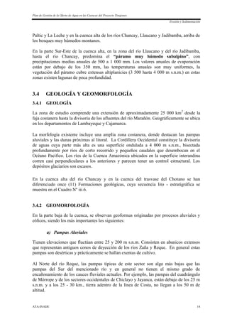 Plan de Gestión de la Oferta de Agua en las Cuencas del Proyecto Tinajones
Erosión y Sedimentación
ATA-INADE 14
Paltic y La Leche y en la cuenca alta de los ríos Chancay, Llaucano y Jadibamba, arriba de
los bosques muy húmedos montanos.
En la parte Sur-Este de la cuenca alta, en la zona del río Llaucano y del río Jadibamba,
hasta el río Chancay, predomina el “páramo muy húmedo subalpino”, con
precipitaciones medias anuales de 500 a 1 000 mm. Los valores anuales de evaporación
están por debajo de los 350 mm, las temperaturas anuales son muy uniformes, la
vegetación del páramo cubre extensas altiplanicies (3 500 hasta 4 000 m s.n.m.) en estas
zonas existen lagunas de poca profundidad.
3.4 GEOLOGÍA Y GEOMORFOLOGÍA
3.4.1 GEOLOGÍA
La zona de estudio comprende una extensión de aproximadamente 25 000 km2
desde la
faja costanera hasta la divisoria de los afluentes del río Marañón. Geográficamente se ubica
en los departamentos de Lambayeque y Cajamarca.
La morfología existente incluye una amplia zona costanera, donde destacan las pampas
aluviales y las dunas próximas al litoral. La Cordillera Occidental constituye la divisoria
de aguas cuya parte más alta es una superficie ondulada a 4 000 m s.n.m., bisectada
profundamente por ríos de corto recorrido y pequeños caudales que desembocan en el
Océano Pacífico. Los ríos de la Cuenca Amazónica ubicados en la superficie interandina
corren casi perpendiculares a los anteriores y parecen tener un control estructural. Los
depósitos glaciarios son escasos.
En la cuenca alta del río Chancay y en la cuenca del trasvase del Chotano se han
diferenciado once (11) Formaciones geológicas, cuya secuencia lito - estratigráfica se
muestra en el Cuadro Nº iii.6.
3.4.2 GEOMORFOLOGÍA
En la parte baja de la cuenca, se observan geoformas originadas por procesos aluviales y
eólicos, siendo los más importantes los siguientes:
a) Pampas Aluviales
Tienen elevaciones que fluctúan entre 25 y 200 m s.n.m. Consisten en abanicos extensos
que representan antiguos conos de deyección de los ríos Zaña y Reque. En general estas
pampas son desérticas y prácticamente se hallan exentas de cultivo.
Al Norte del río Reque, las pampas típicas de este sector son algo más bajas que las
pampas del Sur del mencionado río y en general no tienen el mismo grado de
encañonamiento de los cauces fluviales actuales. Por ejemplo, las pampas del cuadrángulo
de Mórrope y de los sectores occidentales de Chiclayo y Jayanca, están debajo de los 25 m
s.n.m. y a los 25 - 30 km., tierra adentro de la línea de Costa, no llegan a los 50 m de
altitud.
 